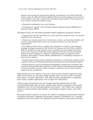 CHAPTER NINE: Disaster Management and the ABA Plan 89 
disaster area (noting the potential desirability of temporary use of Burn Specialty 
Teams under the National Disaster Medical System to both augment burn services 
at the disaster area and to assist with secondary triage transfer of burn patients to 
burn centers outside the disaster area); 
—Potential for deployable burn care facilities; 
—Increasing the number of the National Disaster Medical System (NDMS) Burn 
Specialty Teams (BSTs). 
(d) Related issues for discussion/possible federal legislation proposals include: 
—Compensation for the receiving burn center and burn surgeons when the persons 
transferred are uninsured; 
—Preferential reimbursement for verified burn centers, so that these facilities will 
survive economically and be there as a national resource for mass disaster 
preparedness; 
—The different levels of burn supplies that should be in reserve in the National 
Strategic Stockpile overseen by the Centers for Disease Control (CDC) in HHS for 
different numbers of mass disaster burn casualties and interacting with efforts 
such as the “Customs Trade Partnership Against Terrorism” and the industrial 
hotline to obtain supplies in a disaster, and drawing upon the expertise of the 
American Association of Tissue Banks (AATB)relative to availability/transport of 
skin for burn victims; 
—Possible grant funding and/or legislative initiatives to increase the supply of burn 
surgeons and nurses through educational loan forgiveness and fellowship support; 
—Federal grants to increase widespread knowledge of initial burn evaluation and 
treatment through ABLS and expansion of ABA’s National Burn Repository program 
to better ascertain resource needs in disaster situations and the most effective 
triage and care components. 
6) Encourage all burn centers to execute a Burn Center Transfer Agreement with 
other burn centers, as secondary triage transfer from one burn center to another 
will require a transfer agreement. (The ABA will give consideration to requiring 
burn center transfer agreements to be in place for verification.) 
7) Encourage incorporation into the hospital-specific disaster plan of ABA 
recommended-triage plan for burn casualty mass disaster situations and provide 
outpatient care for non-intubated patients with burns < 20% TBSA; also, address 
issues of communication with families, psychological support needs, and media 
control. 
8) Communication systems to ensure the ability of ongoing communication between 
emergency personnel, hospitals and disaster response coordinators is a critically 
important issue that needs to be addressed from the federal, state and local levels. 
 