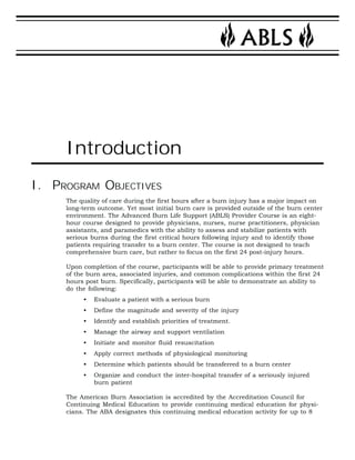 Introduction 
I. PROGRAM OBJECTIVES 
The quality of care during the first hours after a burn injury has a major impact on 
long-term outcome. Yet most initial burn care is provided outside of the burn center 
environment. The Advanced Burn Life Support (ABLS) Provider Course is an eight-hour 
course designed to provide physicians, nurses, nurse practitioners, physician 
assistants, and paramedics with the ability to assess and stabilize patients with 
serious burns during the first critical hours following injury and to identify those 
patients requiring transfer to a burn center. The course is not designed to teach 
comprehensive burn care, but rather to focus on the first 24 post-injury hours. 
Upon completion of the course, participants will be able to provide primary treatment 
of the burn area, associated injuries, and common complications within the first 24 
hours post burn. Specifically, participants will be able to demonstrate an ability to 
do the following: 
• Evaluate a patient with a serious burn 
• Define the magnitude and severity of the injury 
• Identify and establish priorities of treatment. 
• Manage the airway and support ventilation 
• Initiate and monitor fluid resuscitation 
• Apply correct methods of physiological monitoring 
• Determine which patients should be transferred to a burn center 
• Organize and conduct the inter-hospital transfer of a seriously injured 
burn patient 
The American Burn Association is accredited by the Accreditation Council for 
Continuing Medical Education to provide continuing medical education for physi-cians. 
The ABA designates this continuing medical education activity for up to 8 
 