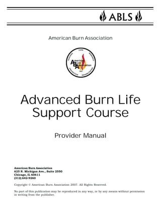 American Burn Association 
Advanced Burn Life 
Support Course 
Provider Manual 
American Burn Association 
625 N. Michigan Ave., Suite 2550 
Chicago, IL 60611 
(312) 642-9260 
Copyright © American Burn Association 2007. All Rights Reserved. 
No part of this publication may be reproduced in any way, or by any means without permission 
in writing from the publisher. 
 
