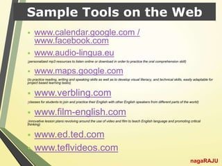 Sample Tools on the Web
 www.calendar.google.com /
www.facebook.com
 www.audio-lingua.eu
(personalized mp3 resources to listen online or download in order to practice the oral comprehension skill)
 www.maps.google.com
(to practice reading, writing and speaking skills as well as to develop visual literacy, and technical skills, easily adaptable for
project based learning tasks)
 www.verbling.com
(classes for students to join and practice their English with other English speakers from different parts of the world)
 www.film-english.com
(innovative lesson plans revolving around the use of video and film to teach English language and promoting critical
thinking)
 www.ed.ted.com
 www.teflvideos.com
nagaRAJU
 
