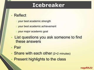 Icebreaker
 Reflect
1. your best academic strength
2. your best academic achievement
3. your major academic goal
 List questions you ask someone to find
these answers
 Pair
 Share with each other (2+2 minutes)
 Present highlights to the class
nagaRAJU
 