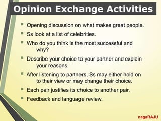 Opinion Exchange Activities
nagaRAJU
 Opening discussion on what makes great people.
 Ss look at a list of celebrities.
 Who do you think is the most successful and
why?
 Describe your choice to your partner and explain
your reasons.
 After listening to partners, Ss may either hold on
to their view or may change their choice.
 Each pair justifies its choice to another pair.
 Feedback and language review.
 