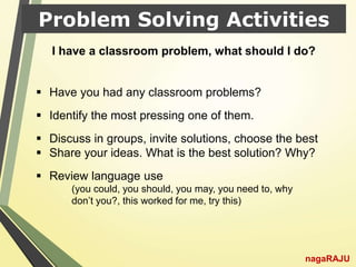 Problem Solving Activities
nagaRAJU
 Have you had any classroom problems?
 Identify the most pressing one of them.
 Discuss in groups, invite solutions, choose the best
 Share your ideas. What is the best solution? Why?
 Review language use
(you could, you should, you may, you need to, why
don’t you?, this worked for me, try this)
I have a classroom problem, what should I do?
 