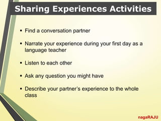 Sharing Experiences Activities
nagaRAJU
 Find a conversation partner
 Narrate your experience during your first day as a
language teacher
 Listen to each other
 Ask any question you might have
 Describe your partner’s experience to the whole
class
 