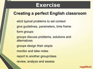 Exercise
nagaRAJU
• elicit typical problems to set context
• give guidelines, parameters, time frame
• form groups
• groups discuss problems, solutions and
alternatives
• groups design their utopia
• monitor and take notes
• report to another group/class
• review, analyze and assess
Creating a perfect English classroom
 