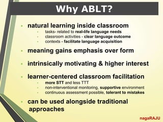 Why ABLT?
 natural learning inside classroom
 tasks- related to real-life language needs
 classroom activities - clear language outcome
 contexts - facilitate language acquisition
 meaning gains emphasis over form
 intrinsically motivating & higher interest
 learner-centered classroom facilitation
 more STT and less TTT
 non-interventional monitoring, supportive environment
 continuous assessment possible, tolerant to mistakes
 can be used alongside traditional
approaches
nagaRAJU
 