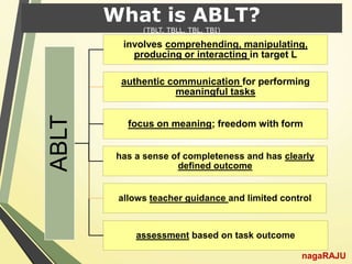 What is ABLT?
(TBLT, TBLL, TBL, TBI)
nagaRAJU
ABLT
involves comprehending, manipulating,
producing or interacting in target L
authentic communication for performing
meaningful tasks
focus on meaning; freedom with form
has a sense of completeness and has clearly
defined outcome
allows teacher guidance and limited control
assessment based on task outcome
 