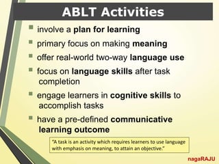 ABLT Activities
 involve a plan for learning
 primary focus on making meaning
 offer real-world two-way language use
 focus on language skills after task
completion
 engage learners in cognitive skills to
accomplish tasks
 have a pre-defined communicative
learning outcome
nagaRAJU
“A task is an activity which requires learners to use language
with emphasis on meaning, to attain an objective.”
 