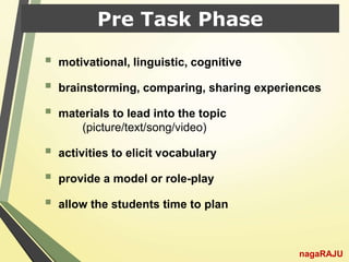 Pre Task Phase
 motivational, linguistic, cognitive
 brainstorming, comparing, sharing experiences
 materials to lead into the topic
(picture/text/song/video)
 activities to elicit vocabulary
 provide a model or role-play
 allow the students time to plan
nagaRAJU
 