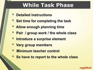 While Task Phase
 Detailed instructions
 Set time for completing the task
 Allow enough planning time
 Pair / group work / the whole class
 Introduce a surprise element
 Vary group members
 Minimum teacher control
 Ss have to report to the whole class
nagaRAJU
 
