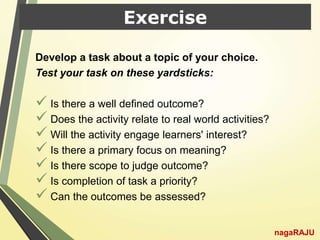 Exercise
Develop a task about a topic of your choice.
Test your task on these yardsticks:
 Is there a well defined outcome?
 Does the activity relate to real world activities?
 Will the activity engage learners' interest?
 Is there a primary focus on meaning?
 Is there scope to judge outcome?
 Is completion of task a priority?
 Can the outcomes be assessed?
nagaRAJU
 