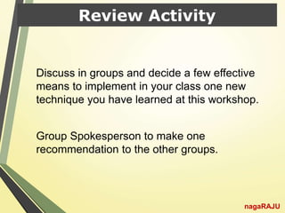 Review Activity
Discuss in groups and decide a few effective
means to implement in your class one new
technique you have learned at this workshop.
Group Spokesperson to make one
recommendation to the other groups.
nagaRAJU
 