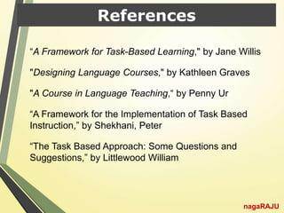 References
“A Framework for Task-Based Learning," by Jane Willis
"Designing Language Courses," by Kathleen Graves
"A Course in Language Teaching,“ by Penny Ur
“A Framework for the Implementation of Task Based
Instruction,” by Shekhani, Peter
“The Task Based Approach: Some Questions and
Suggestions,” by Littlewood William
nagaRAJU
 