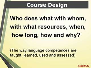 Course Design
Who does what with whom,
with what resources, when,
how long, how and why?
(The way language competences are
taught, learned, used and assessed)
nagaRAJU
 
