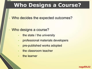 Who Designs a Course?
• Who decides the expected outcomes?
• Who designs a course?
 the state / the university
 professional materials developers
 pre-published works adopted
 the classroom teacher
 the learner
nagaRAJU
 