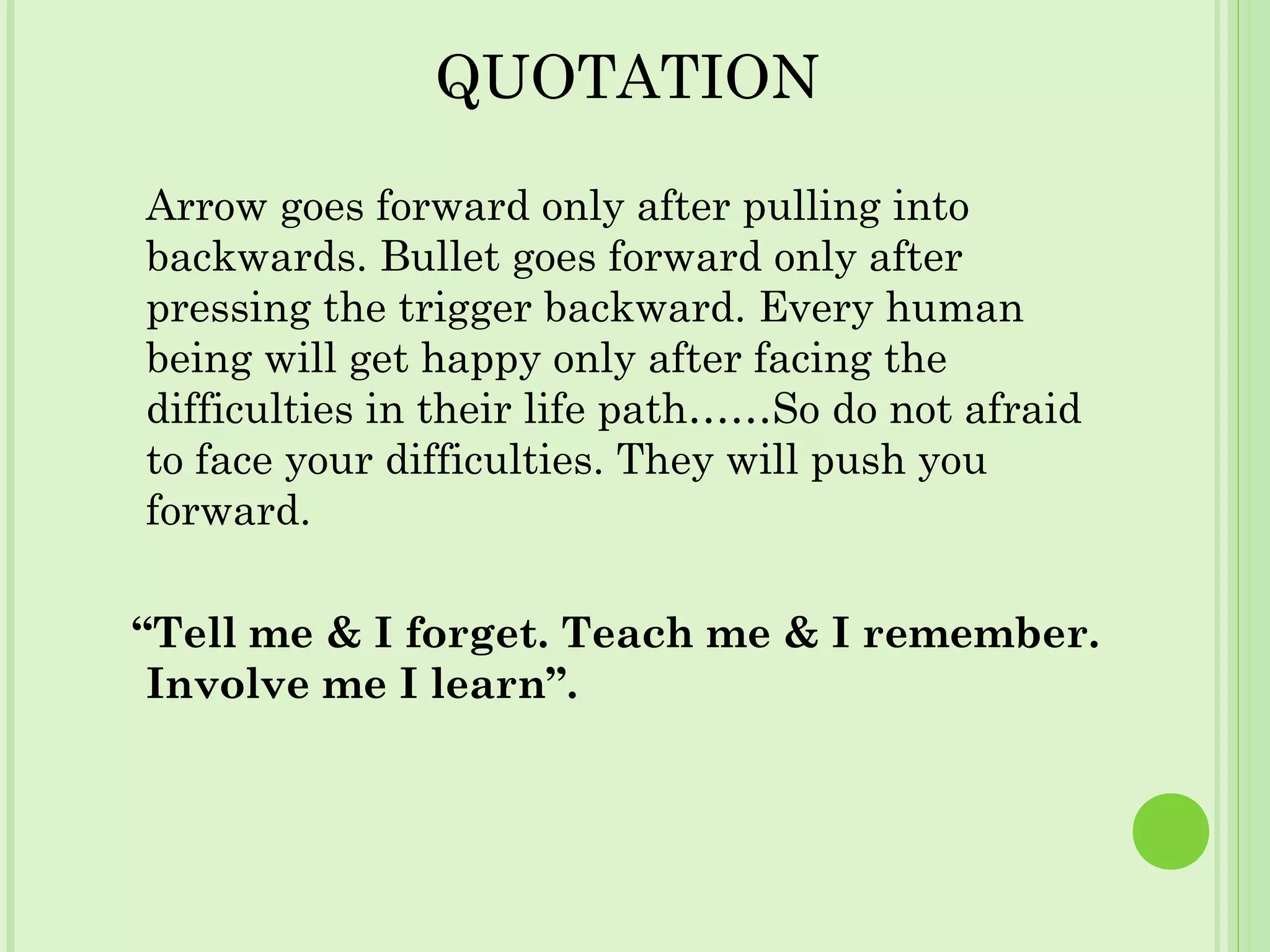 QUOTATION
Arrow goes forward only after pulling into
backwards. Bullet goes forward only after
pressing the trigger backward. Every human
being will get happy only after facing the
difficulties in their life path……So do not afraid
to face your difficulties. They will push you
forward.
“Tell me & I forget. Teach me & I remember.
Involve me I learn”.
 