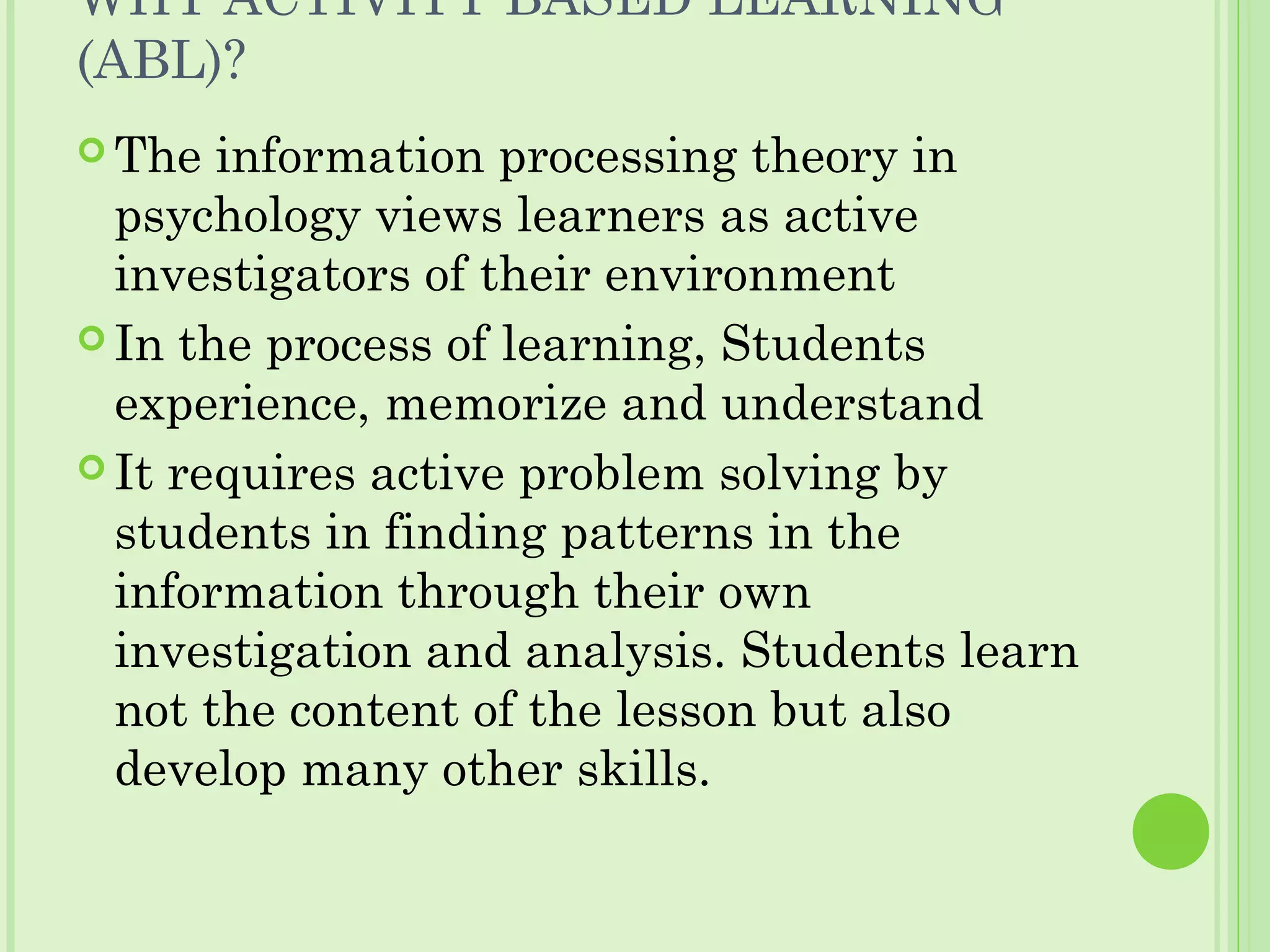 WHY ACTIVITY BASED LEARNING
(ABL)?
 The information processing theory in
psychology views learners as active
investigators of their environment
 In the process of learning, Students
experience, memorize and understand
 It requires active problem solving by
students in finding patterns in the
information through their own
investigation and analysis. Students learn
not the content of the lesson but also
develop many other skills.
 