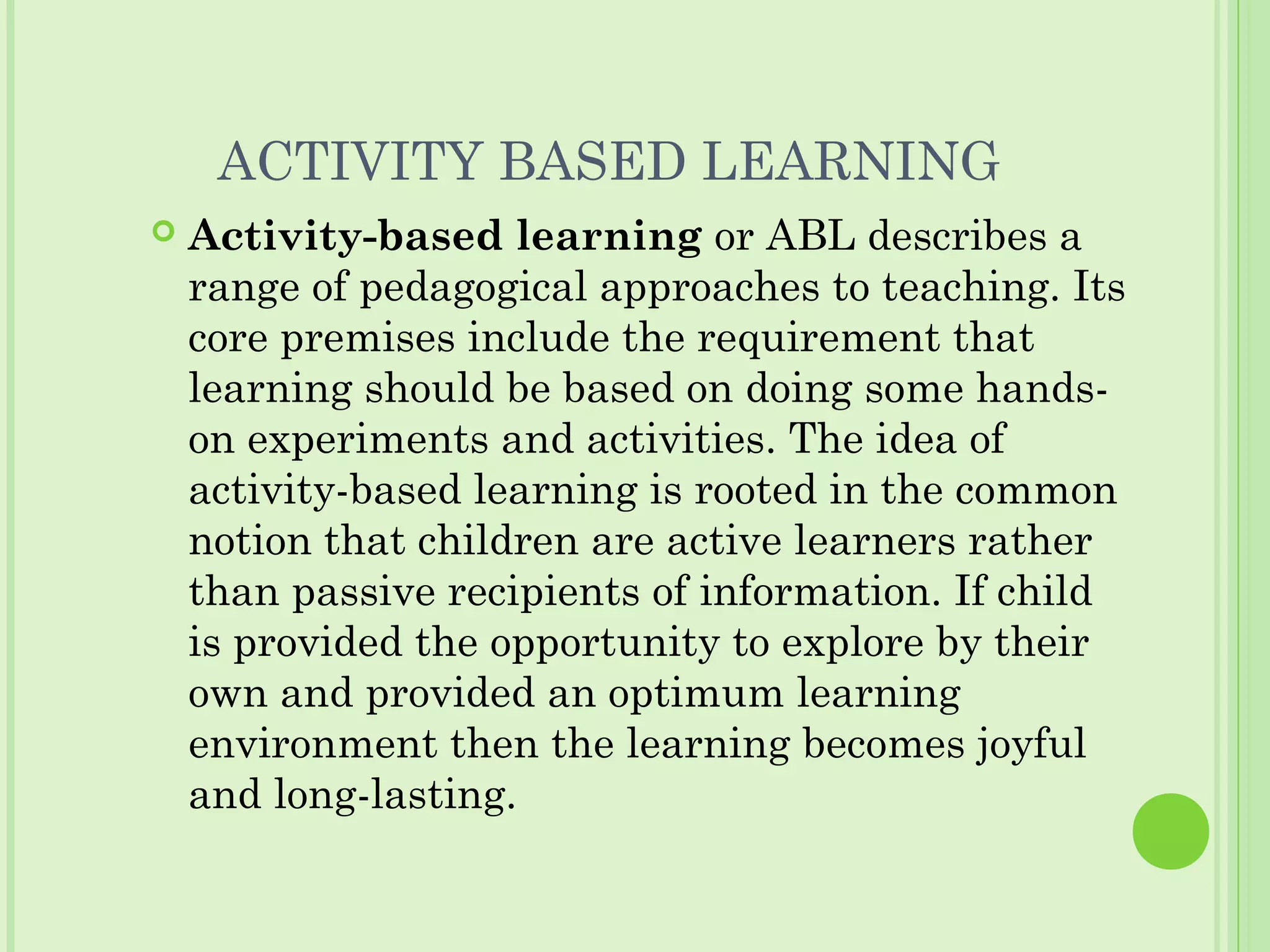 ACTIVITY BASED LEARNING
 Activity-based learning or ABL describes a
range of pedagogical approaches to teaching. Its
core premises include the requirement that
learning should be based on doing some hands-
on experiments and activities. The idea of
activity-based learning is rooted in the common
notion that children are active learners rather
than passive recipients of information. If child
is provided the opportunity to explore by their
own and provided an optimum learning
environment then the learning becomes joyful
and long-lasting.
 