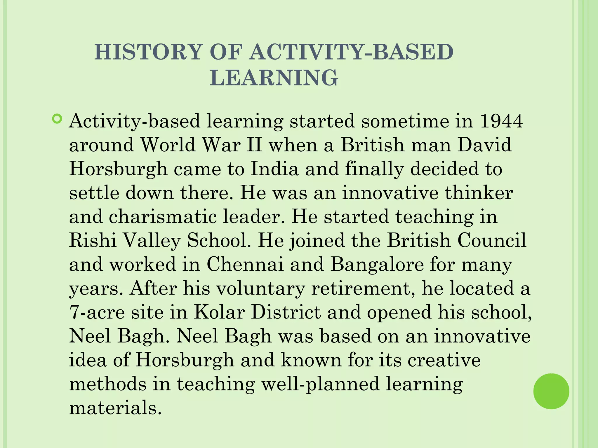 HISTORY OF ACTIVITY-BASED
LEARNING
 Activity-based learning started sometime in 1944
around World War II when a British man David
Horsburgh came to India and finally decided to
settle down there. He was an innovative thinker
and charismatic leader. He started teaching in
Rishi Valley School. He joined the British Council
and worked in Chennai and Bangalore for many
years. After his voluntary retirement, he located a
7-acre site in Kolar District and opened his school,
Neel Bagh. Neel Bagh was based on an innovative
idea of Horsburgh and known for its creative
methods in teaching well-planned learning
materials.
 