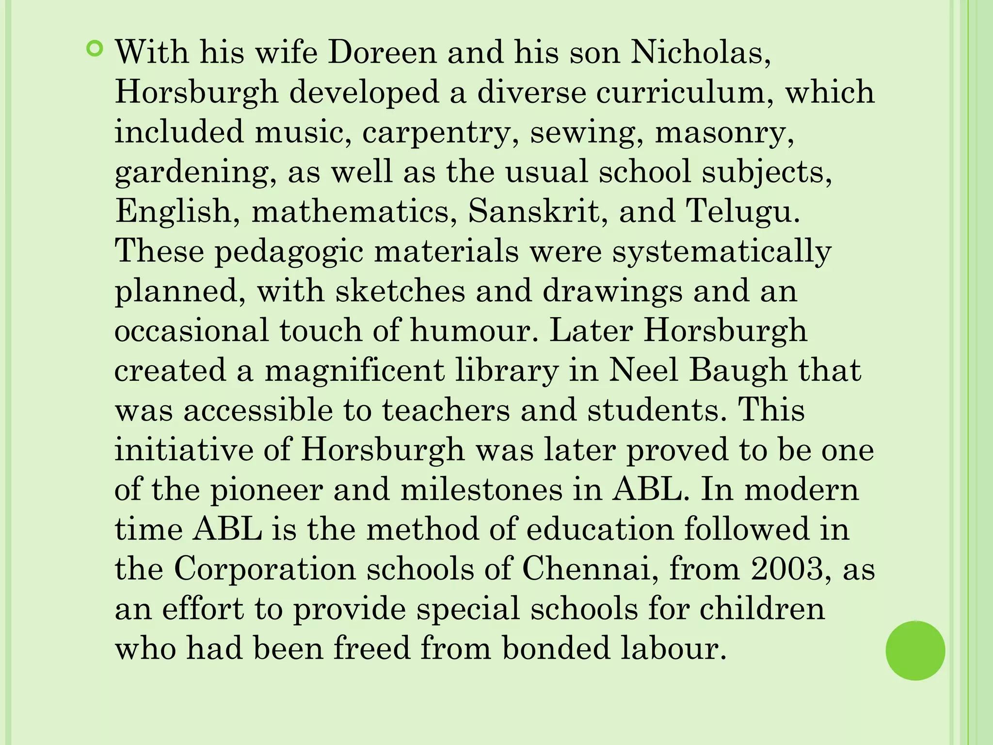  With his wife Doreen and his son Nicholas,
Horsburgh developed a diverse curriculum, which
included music, carpentry, sewing, masonry,
gardening, as well as the usual school subjects,
English, mathematics, Sanskrit, and Telugu.
These pedagogic materials were systematically
planned, with sketches and drawings and an
occasional touch of humour. Later Horsburgh
created a magnificent library in Neel Baugh that
was accessible to teachers and students. This
initiative of Horsburgh was later proved to be one
of the pioneer and milestones in ABL. In modern
time ABL is the method of education followed in
the Corporation schools of Chennai, from 2003, as
an effort to provide special schools for children
who had been freed from bonded labour.
 