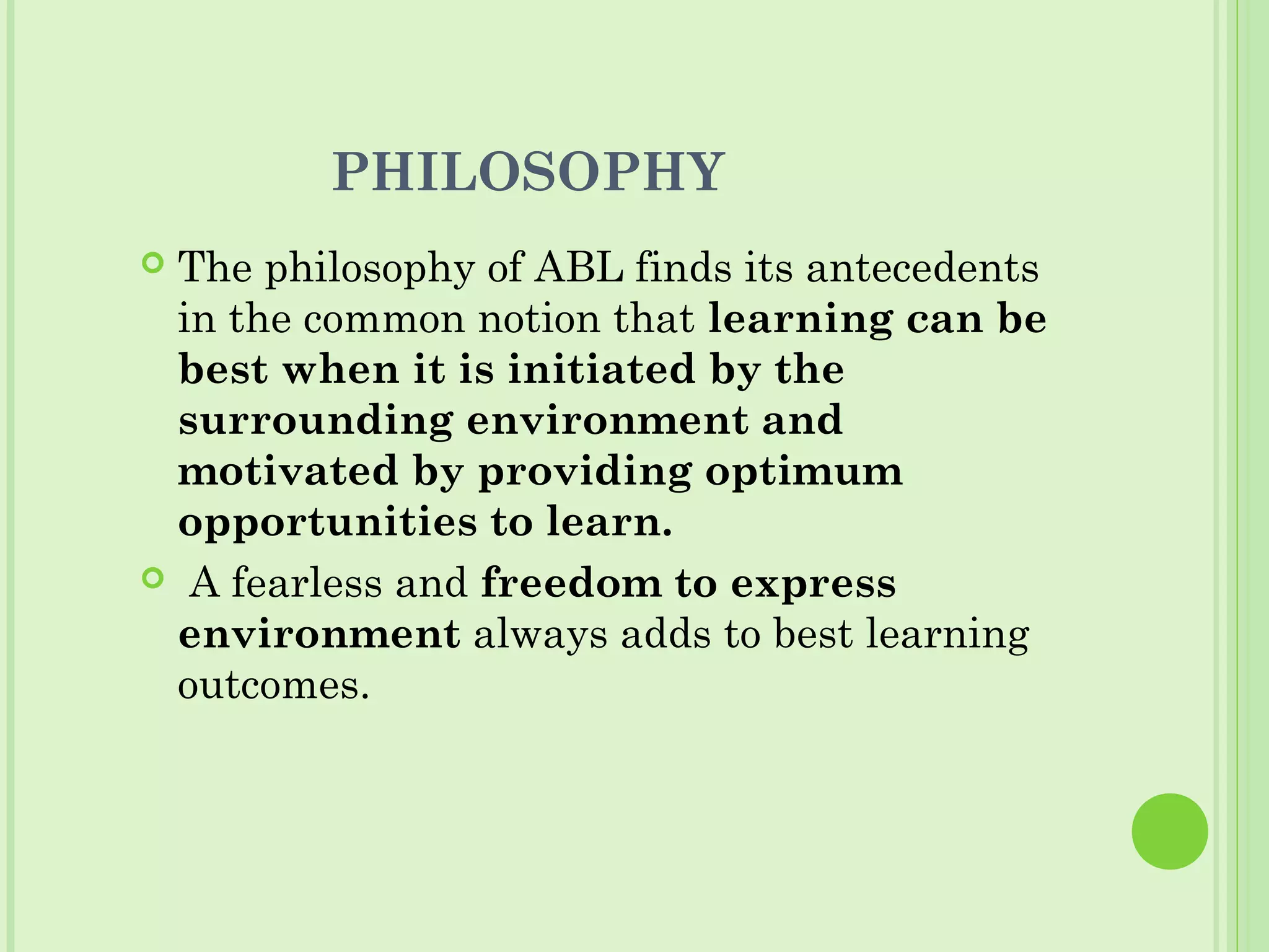 PHILOSOPHY
 The philosophy of ABL finds its antecedents
in the common notion that learning can be
best when it is initiated by the
surrounding environment and
motivated by providing optimum
opportunities to learn.
 A fearless and freedom to express
environment always adds to best learning
outcomes.
 