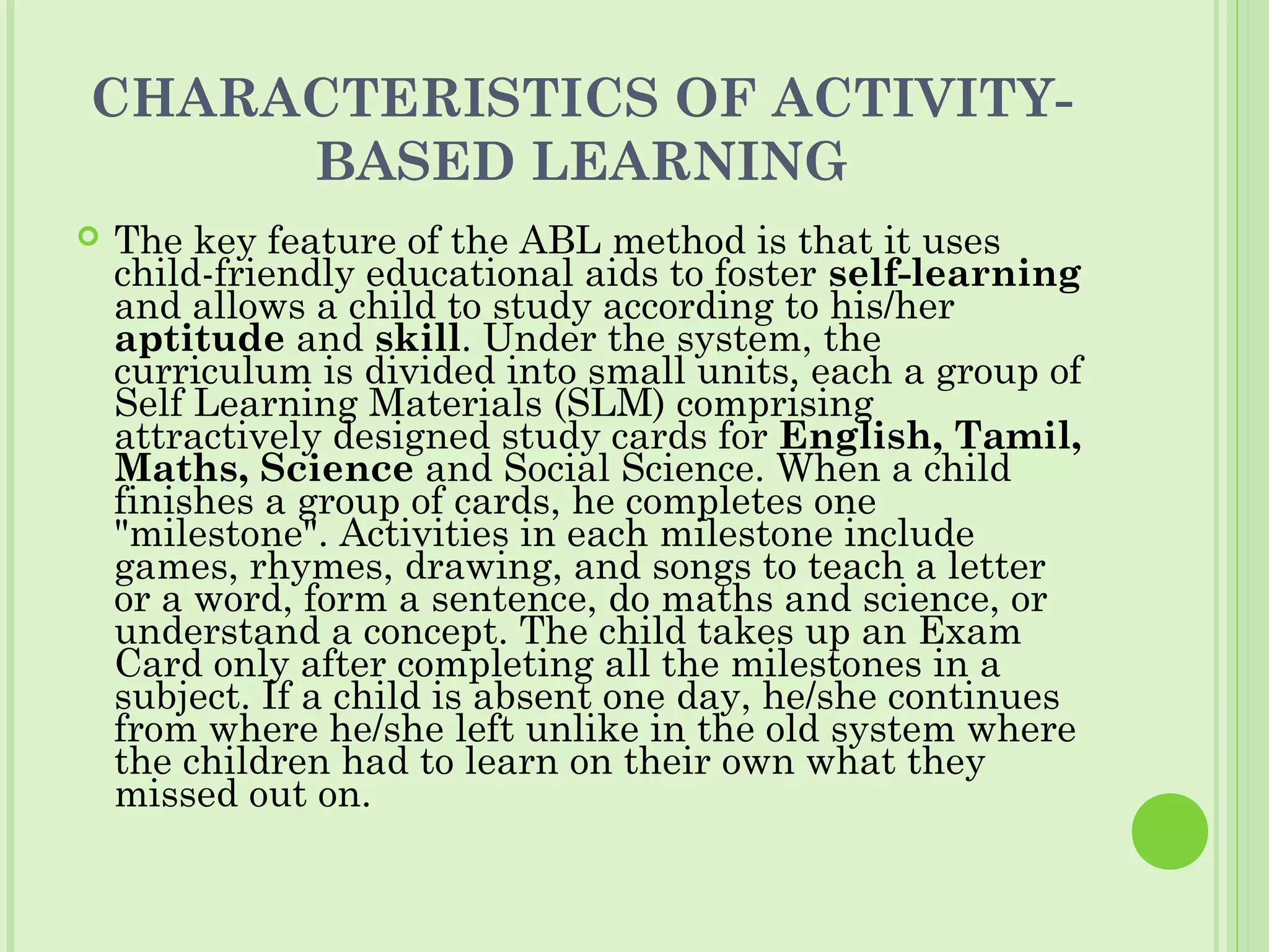 CHARACTERISTICS OF ACTIVITY-
BASED LEARNING
 The key feature of the ABL method is that it uses
child-friendly educational aids to foster self-learning
and allows a child to study according to his/her
aptitude and skill. Under the system, the
curriculum is divided into small units, each a group of
Self Learning Materials (SLM) comprising
attractively designed study cards for English, Tamil,
Maths, Science and Social Science. When a child
finishes a group of cards, he completes one
"milestone". Activities in each milestone include
games, rhymes, drawing, and songs to teach a letter
or a word, form a sentence, do maths and science, or
understand a concept. The child takes up an Exam
Card only after completing all the milestones in a
subject. If a child is absent one day, he/she continues
from where he/she left unlike in the old system where
the children had to learn on their own what they
missed out on.
 