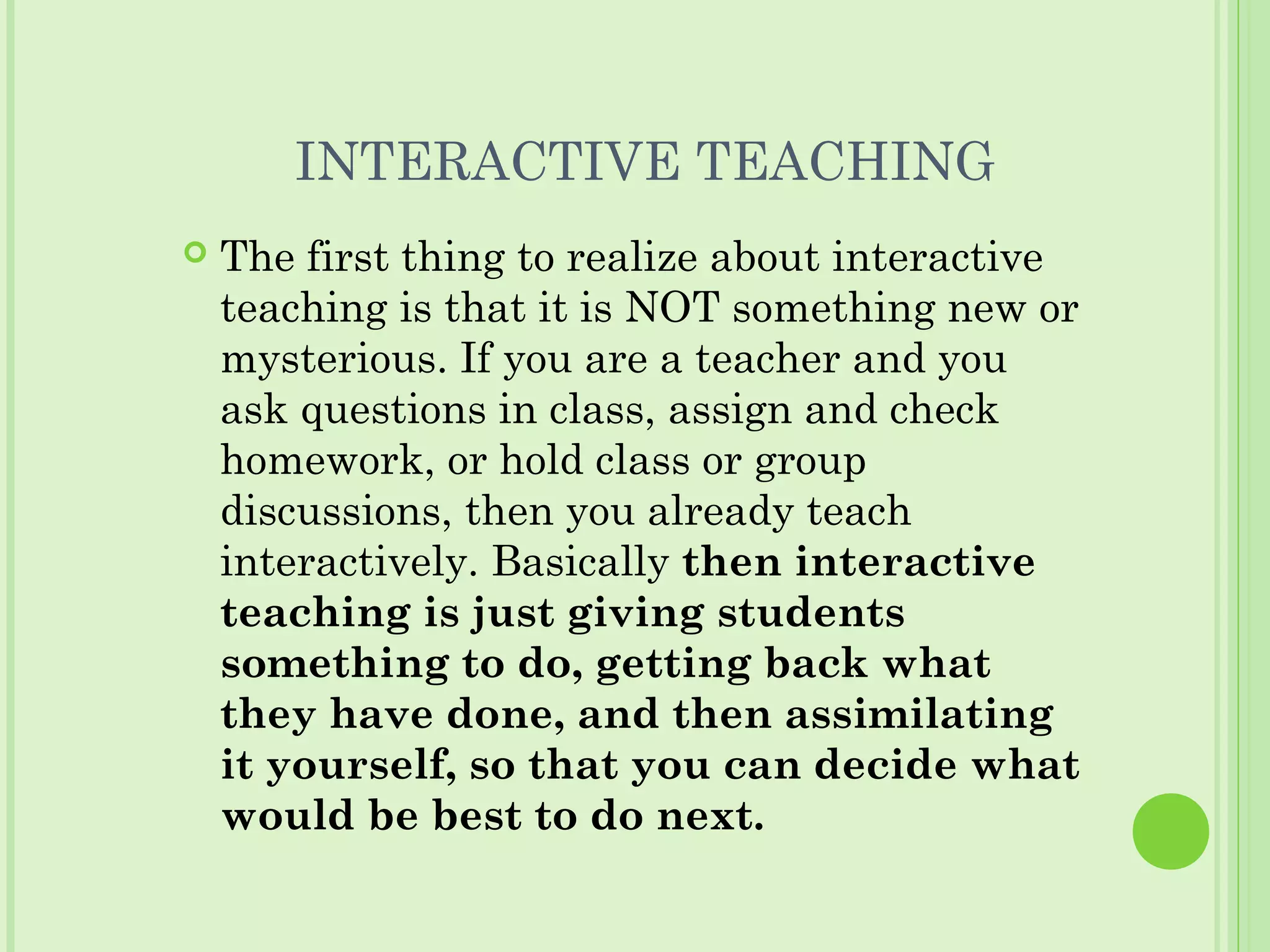 INTERACTIVE TEACHING
 The first thing to realize about interactive
teaching is that it is NOT something new or
mysterious. If you are a teacher and you
ask questions in class, assign and check
homework, or hold class or group
discussions, then you already teach
interactively. Basically then interactive
teaching is just giving students
something to do, getting back what
they have done, and then assimilating
it yourself, so that you can decide what
would be best to do next.
 