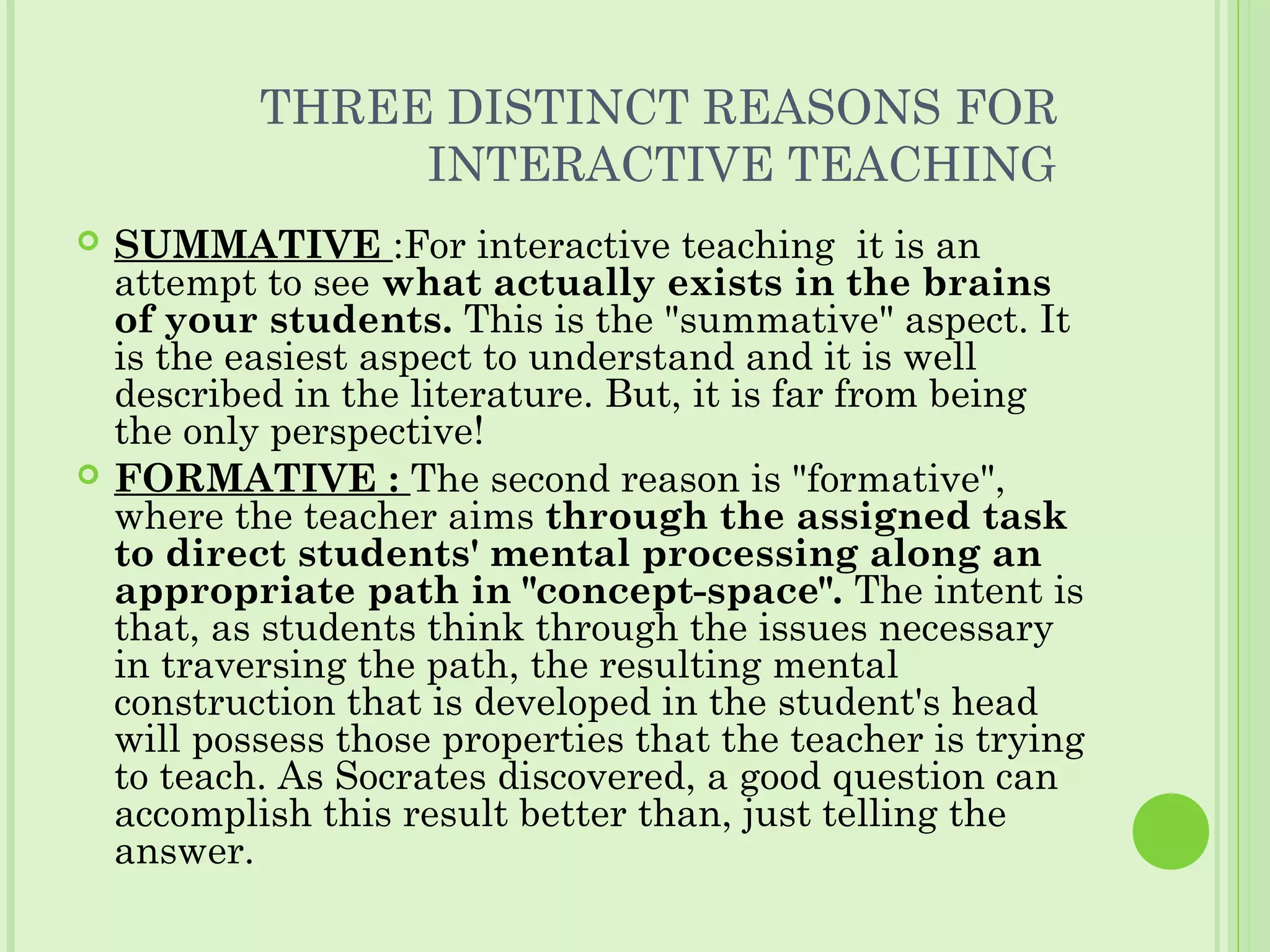 THREE DISTINCT REASONS FOR
INTERACTIVE TEACHING
 SUMMATIVE :For interactive teaching it is an
attempt to see what actually exists in the brains
of your students. This is the "summative" aspect. It
is the easiest aspect to understand and it is well
described in the literature. But, it is far from being
the only perspective!
 FORMATIVE : The second reason is "formative",
where the teacher aims through the assigned task
to direct students' mental processing along an
appropriate path in "concept-space". The intent is
that, as students think through the issues necessary
in traversing the path, the resulting mental
construction that is developed in the student's head
will possess those properties that the teacher is trying
to teach. As Socrates discovered, a good question can
accomplish this result better than, just telling the
answer.
 