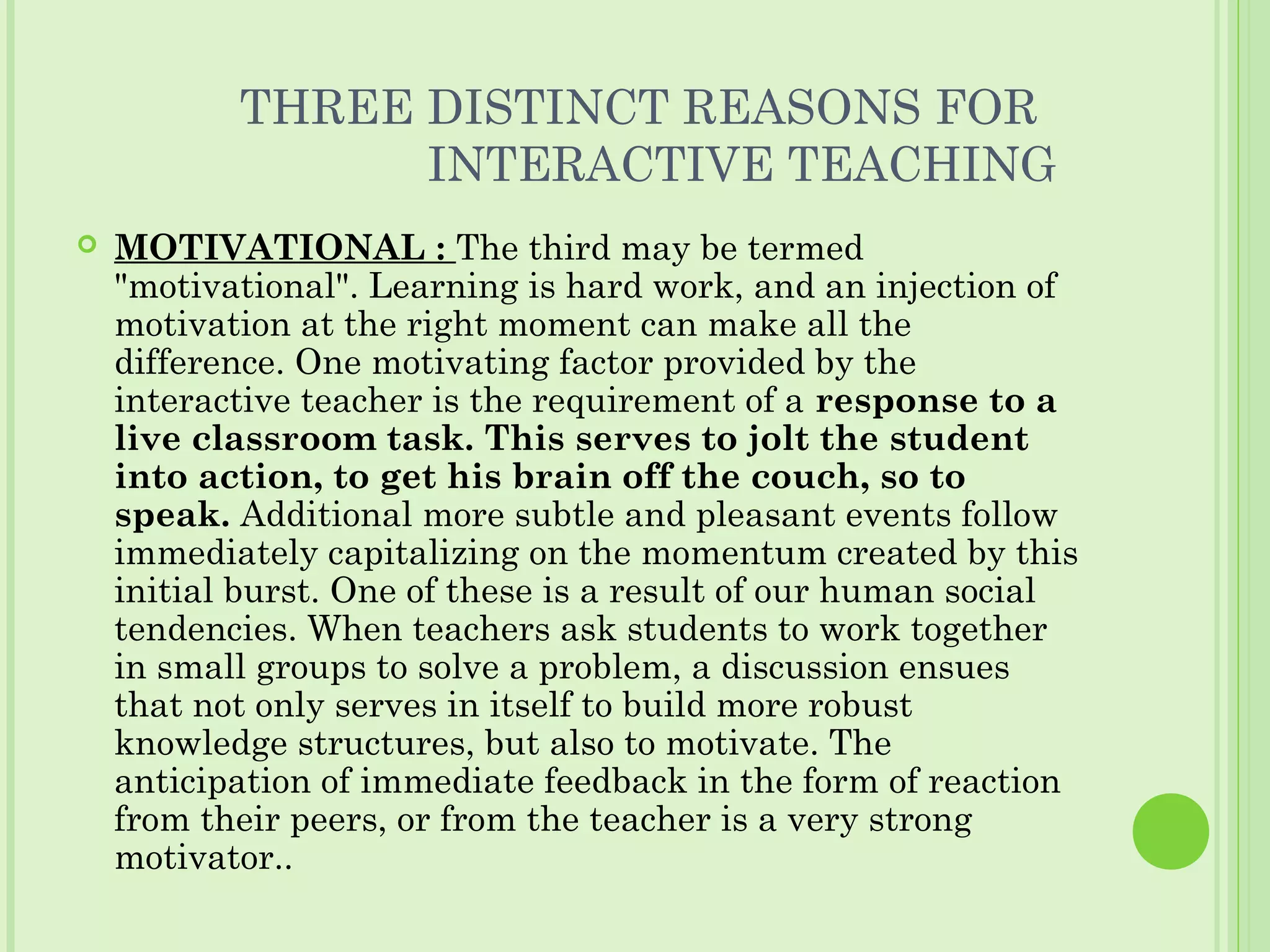 THREE DISTINCT REASONS FOR
INTERACTIVE TEACHING
 MOTIVATIONAL : The third may be termed
"motivational". Learning is hard work, and an injection of
motivation at the right moment can make all the
difference. One motivating factor provided by the
interactive teacher is the requirement of a response to a
live classroom task. This serves to jolt the student
into action, to get his brain off the couch, so to
speak. Additional more subtle and pleasant events follow
immediately capitalizing on the momentum created by this
initial burst. One of these is a result of our human social
tendencies. When teachers ask students to work together
in small groups to solve a problem, a discussion ensues
that not only serves in itself to build more robust
knowledge structures, but also to motivate. The
anticipation of immediate feedback in the form of reaction
from their peers, or from the teacher is a very strong
motivator..
 