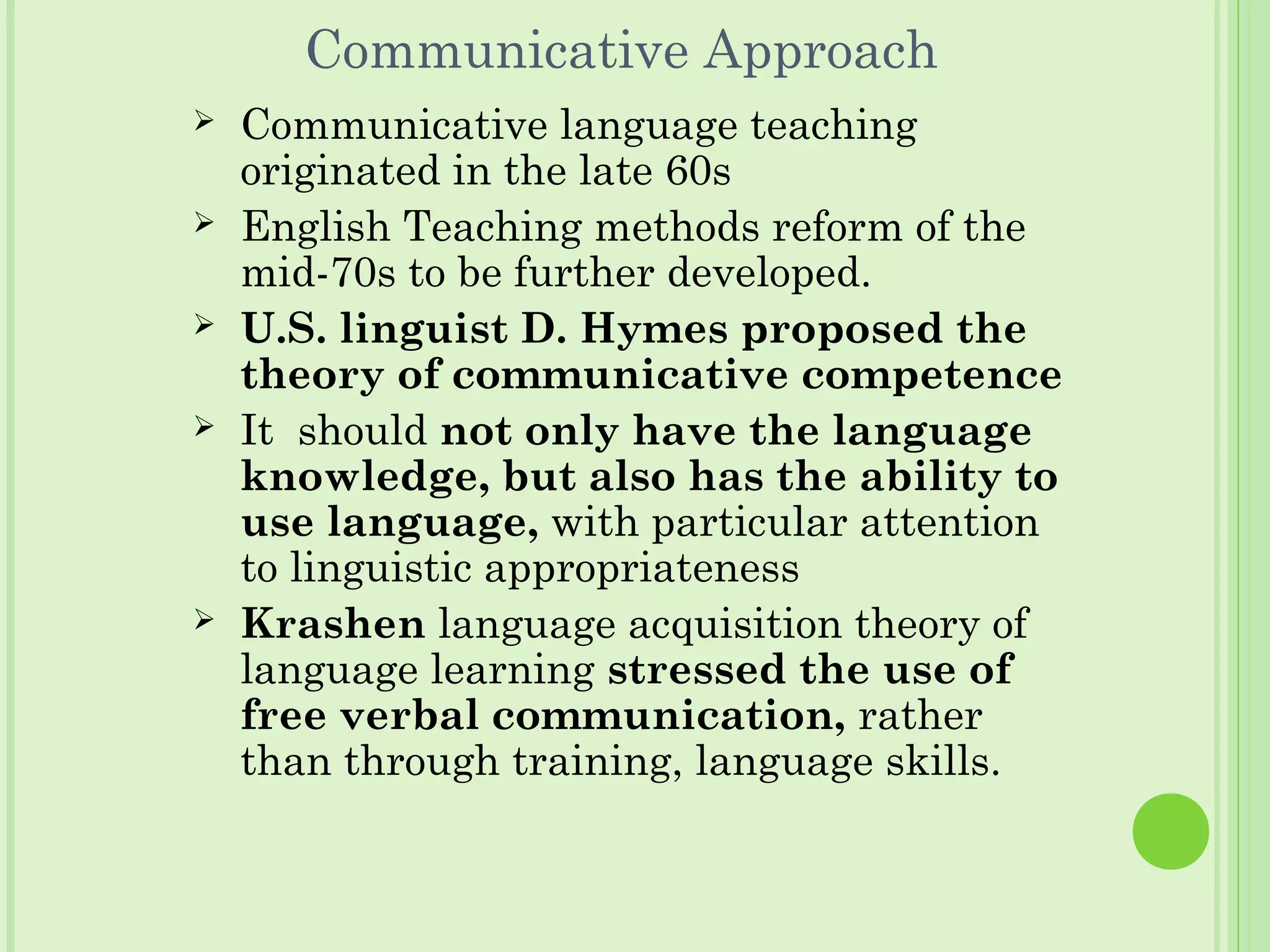 Communicative Approach
 Communicative language teaching
originated in the late 60s
 English Teaching methods reform of the
mid-70s to be further developed.
 U.S. linguist D. Hymes proposed the
theory of communicative competence
 It should not only have the language
knowledge, but also has the ability to
use language, with particular attention
to linguistic appropriateness
 Krashen language acquisition theory of
language learning stressed the use of
free verbal communication, rather
than through training, language skills.
 