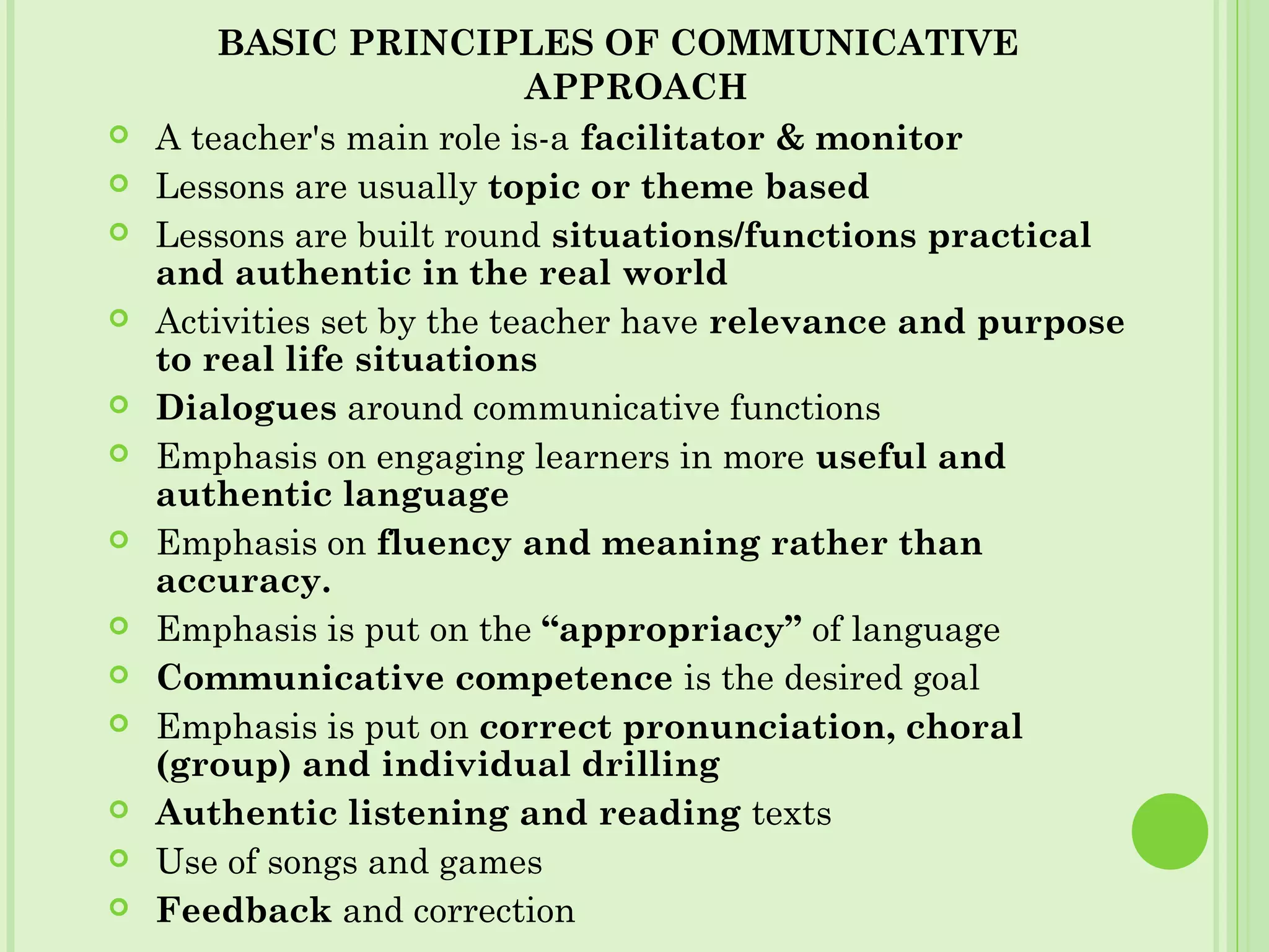 BASIC PRINCIPLES OF COMMUNICATIVE
APPROACH
 A teacher's main role is-a facilitator & monitor
 Lessons are usually topic or theme based
 Lessons are built round situations/functions practical
and authentic in the real world
 Activities set by the teacher have relevance and purpose
to real life situations
 Dialogues around communicative functions
 Emphasis on engaging learners in more useful and
authentic language
 Emphasis on fluency and meaning rather than
accuracy.
 Emphasis is put on the “appropriacy” of language
 Communicative competence is the desired goal
 Emphasis is put on correct pronunciation, choral
(group) and individual drilling
 Authentic listening and reading texts
 Use of songs and games
 Feedback and correction
 