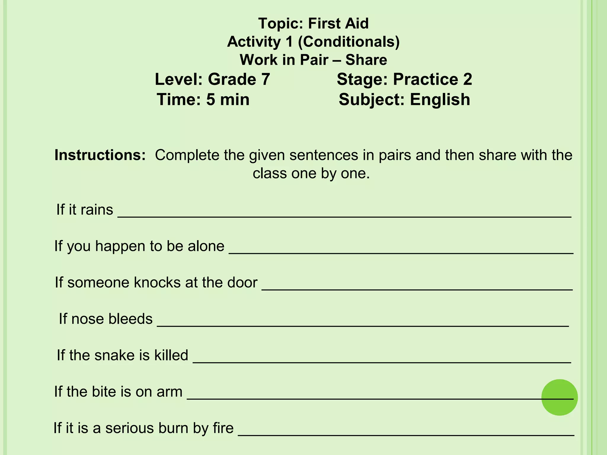 Topic: First Aid
Activity 1 (Conditionals)
Work in Pair – Share
Level: Grade 7 Stage: Practice 2
Time: 5 min Subject: English
Instructions: Complete the given sentences in pairs and then share with the
class one by one.
If it rains ______________________________________________________
If you happen to be alone _________________________________________
If someone knocks at the door _____________________________________
If nose bleeds _________________________________________________
If the snake is killed _____________________________________________
If the bite is on arm ______________________________________________
If it is a serious burn by fire ________________________________________
 