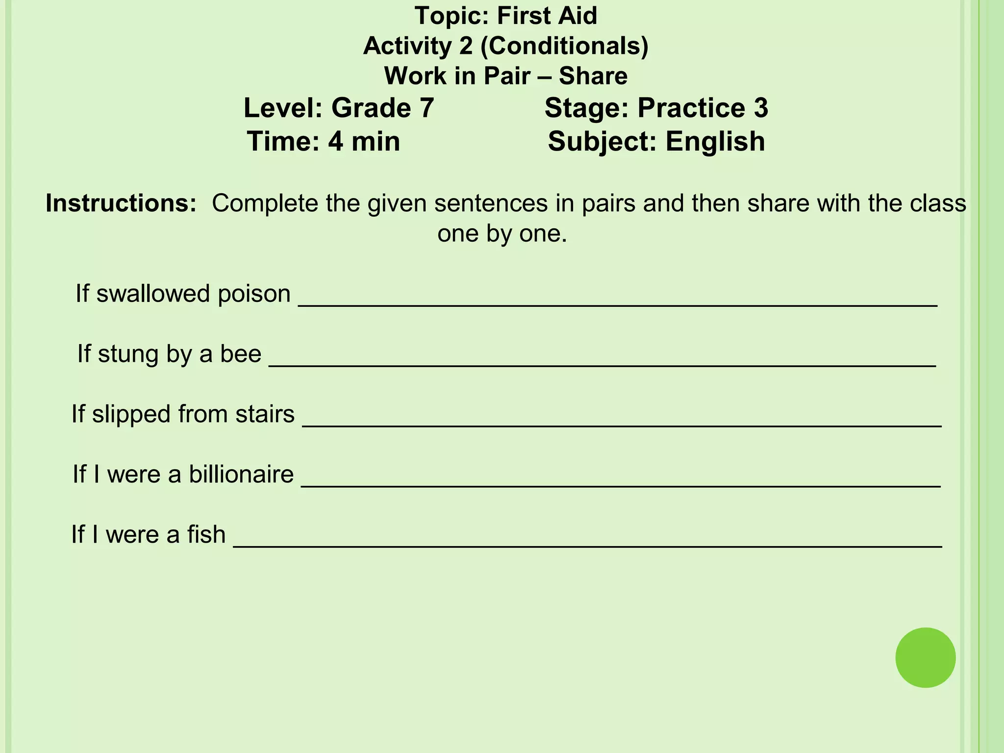 Topic: First Aid
Activity 2 (Conditionals)
Work in Pair – Share
Level: Grade 7 Stage: Practice 3
Time: 4 min Subject: English
Instructions: Complete the given sentences in pairs and then share with the class
one by one.
If swallowed poison ______________________________________________
If stung by a bee ________________________________________________
If slipped from stairs ______________________________________________
If I were a billionaire ______________________________________________
If I were a fish ___________________________________________________
 