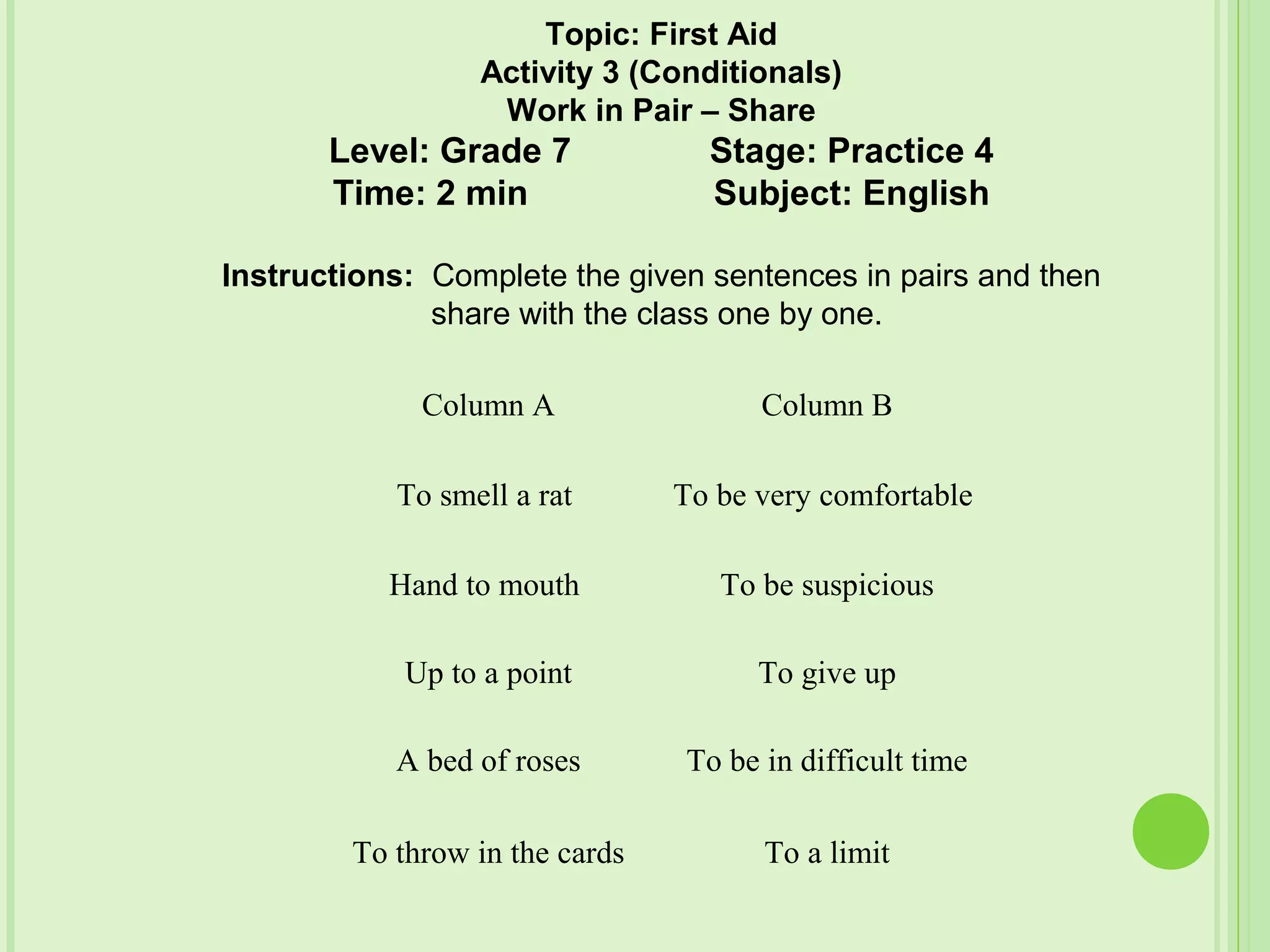 Column A Column B
To smell a rat To be very comfortable
Hand to mouth To be suspicious
Up to a point To give up
A bed of roses To be in difficult time
To throw in the cards To a limit
Topic: First Aid
Activity 3 (Conditionals)
Work in Pair – Share
Level: Grade 7 Stage: Practice 4
Time: 2 min Subject: English
Instructions: Complete the given sentences in pairs and then
share with the class one by one.
 