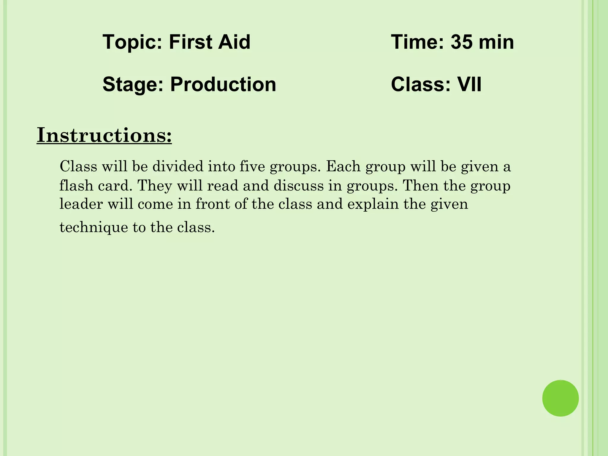 Instructions:
Class will be divided into five groups. Each group will be given a
flash card. They will read and discuss in groups. Then the group
leader will come in front of the class and explain the given
technique to the class.
Topic: First Aid Time: 35 min
Stage: Production Class: VII
 
