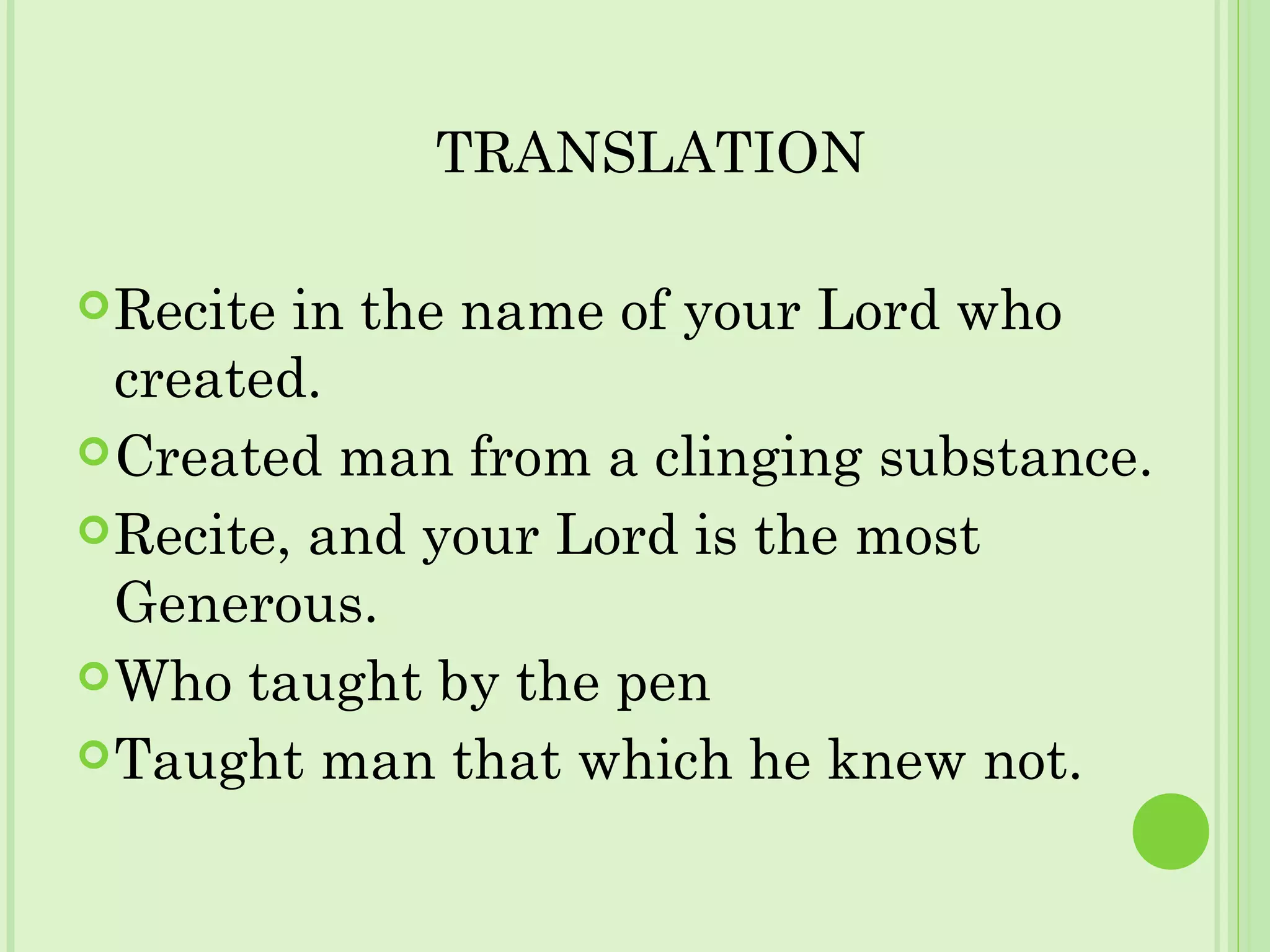 TRANSLATION
Recite in the name of your Lord who
created.
Created man from a clinging substance.
Recite, and your Lord is the most
Generous.
Who taught by the pen
Taught man that which he knew not.
 