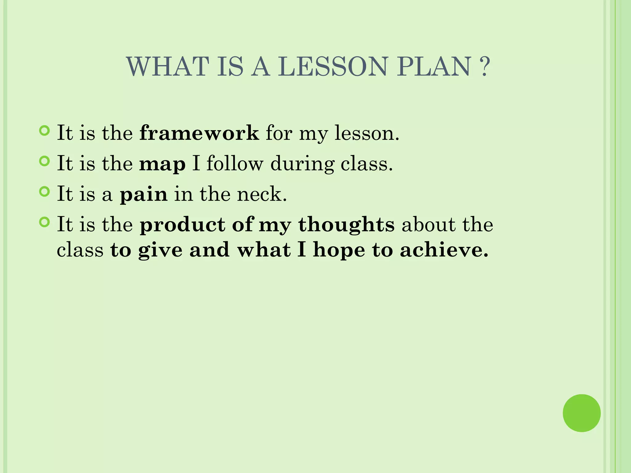 WHAT IS A LESSON PLAN ?
 It is the framework for my lesson.
 It is the map I follow during class.
 It is a pain in the neck.
 It is the product of my thoughts about the
class to give and what I hope to achieve.
 
