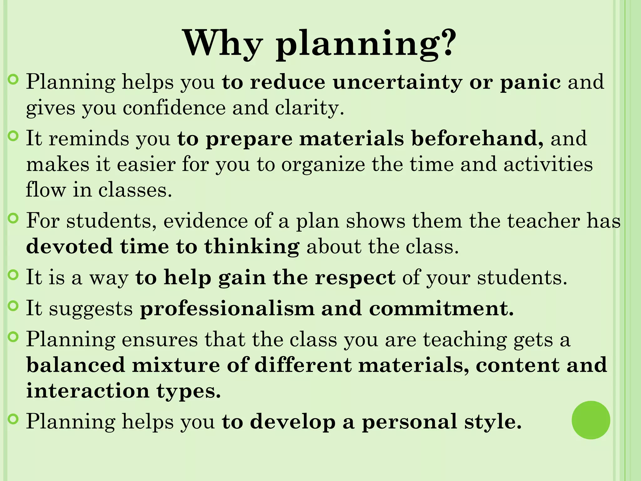 Why planning?
 Planning helps you to reduce uncertainty or panic and
gives you confidence and clarity.
 It reminds you to prepare materials beforehand, and
makes it easier for you to organize the time and activities
flow in classes.
 For students, evidence of a plan shows them the teacher has
devoted time to thinking about the class.
 It is a way to help gain the respect of your students.
 It suggests professionalism and commitment.
 Planning ensures that the class you are teaching gets a
balanced mixture of different materials, content and
interaction types.
 Planning helps you to develop a personal style.
 