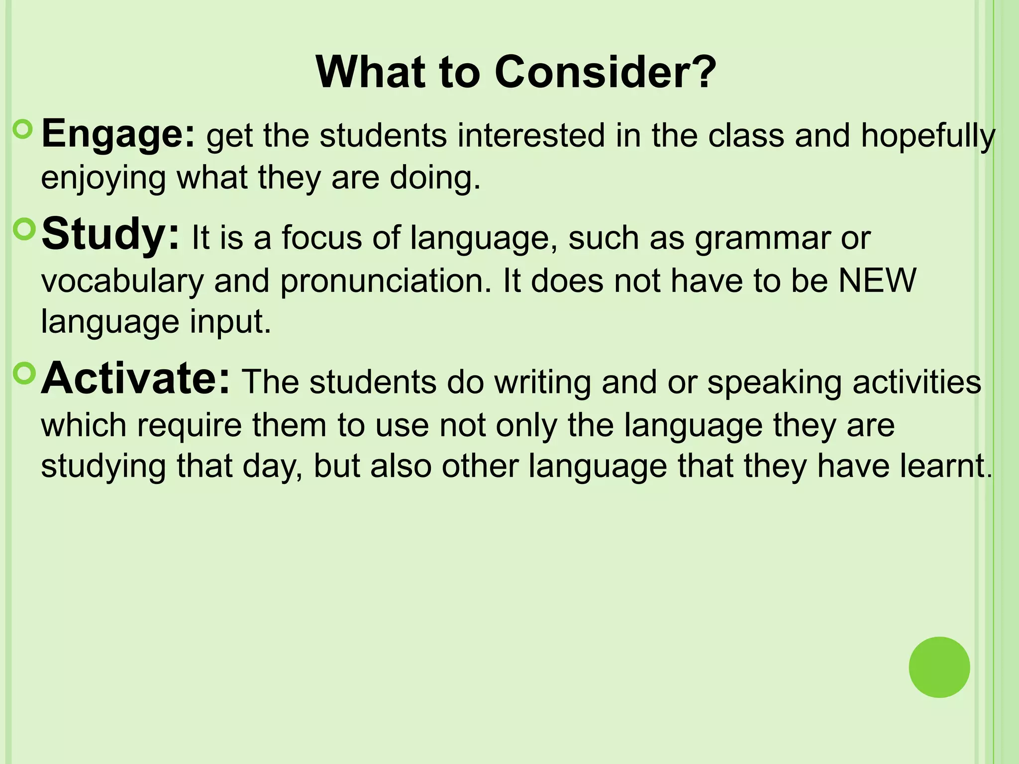 What to Consider?
 Engage: get the students interested in the class and hopefully
enjoying what they are doing.
Study: It is a focus of language, such as grammar or
vocabulary and pronunciation. It does not have to be NEW
language input.
Activate: The students do writing and or speaking activities
which require them to use not only the language they are
studying that day, but also other language that they have learnt.
 