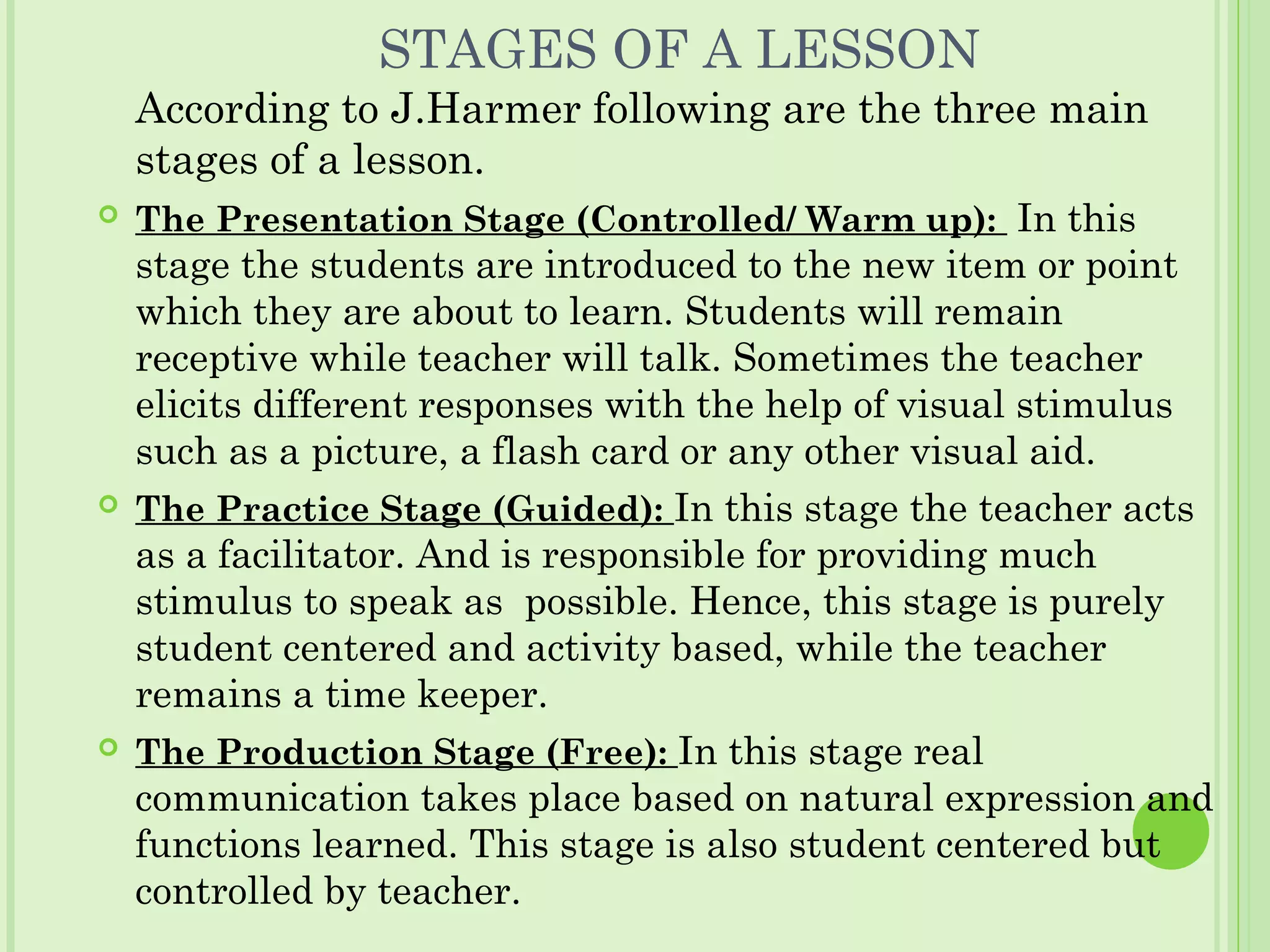 STAGES OF A LESSON
According to J.Harmer following are the three main
stages of a lesson.
 The Presentation Stage (Controlled/ Warm up): In this
stage the students are introduced to the new item or point
which they are about to learn. Students will remain
receptive while teacher will talk. Sometimes the teacher
elicits different responses with the help of visual stimulus
such as a picture, a flash card or any other visual aid.
 The Practice Stage (Guided): In this stage the teacher acts
as a facilitator. And is responsible for providing much
stimulus to speak as possible. Hence, this stage is purely
student centered and activity based, while the teacher
remains a time keeper.
 The Production Stage (Free): In this stage real
communication takes place based on natural expression and
functions learned. This stage is also student centered but
controlled by teacher.
 