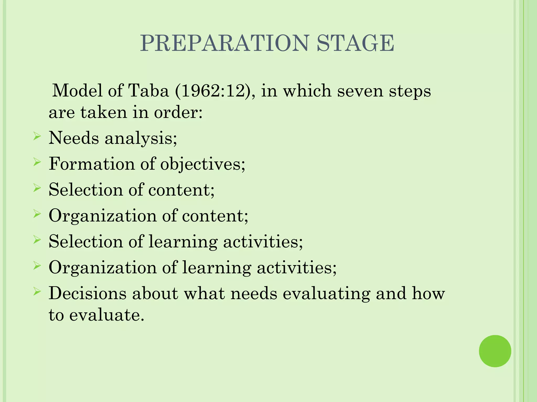 PREPARATION STAGE
Model of Taba (1962:12), in which seven steps
are taken in order:
 Needs analysis;
 Formation of objectives;
 Selection of content;
 Organization of content;
 Selection of learning activities;
 Organization of learning activities;
 Decisions about what needs evaluating and how
to evaluate.
 