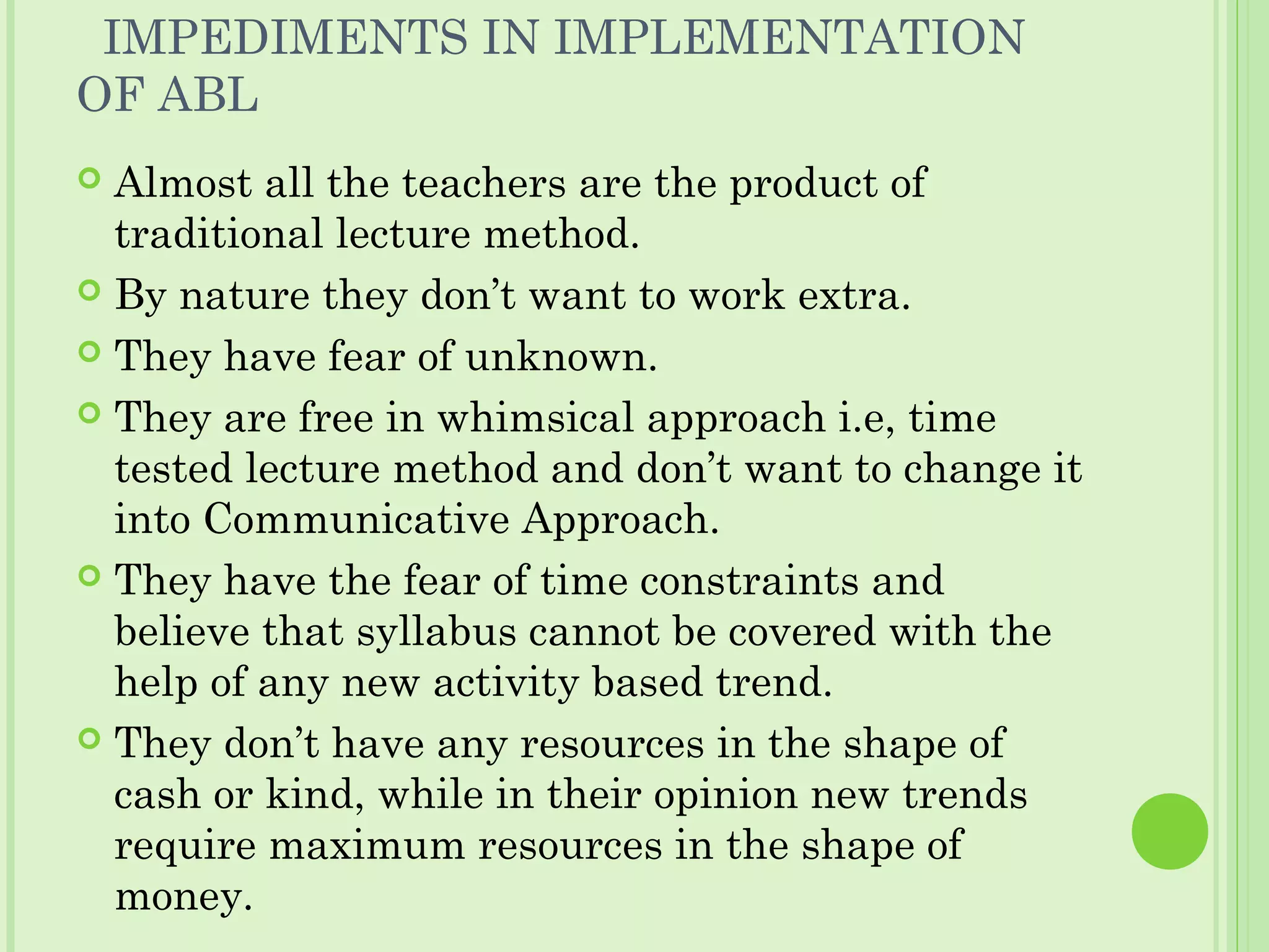 IMPEDIMENTS IN IMPLEMENTATION
OF ABL
 Almost all the teachers are the product of
traditional lecture method.
 By nature they don’t want to work extra.
 They have fear of unknown.
 They are free in whimsical approach i.e, time
tested lecture method and don’t want to change it
into Communicative Approach.
 They have the fear of time constraints and
believe that syllabus cannot be covered with the
help of any new activity based trend.
 They don’t have any resources in the shape of
cash or kind, while in their opinion new trends
require maximum resources in the shape of
money.
 