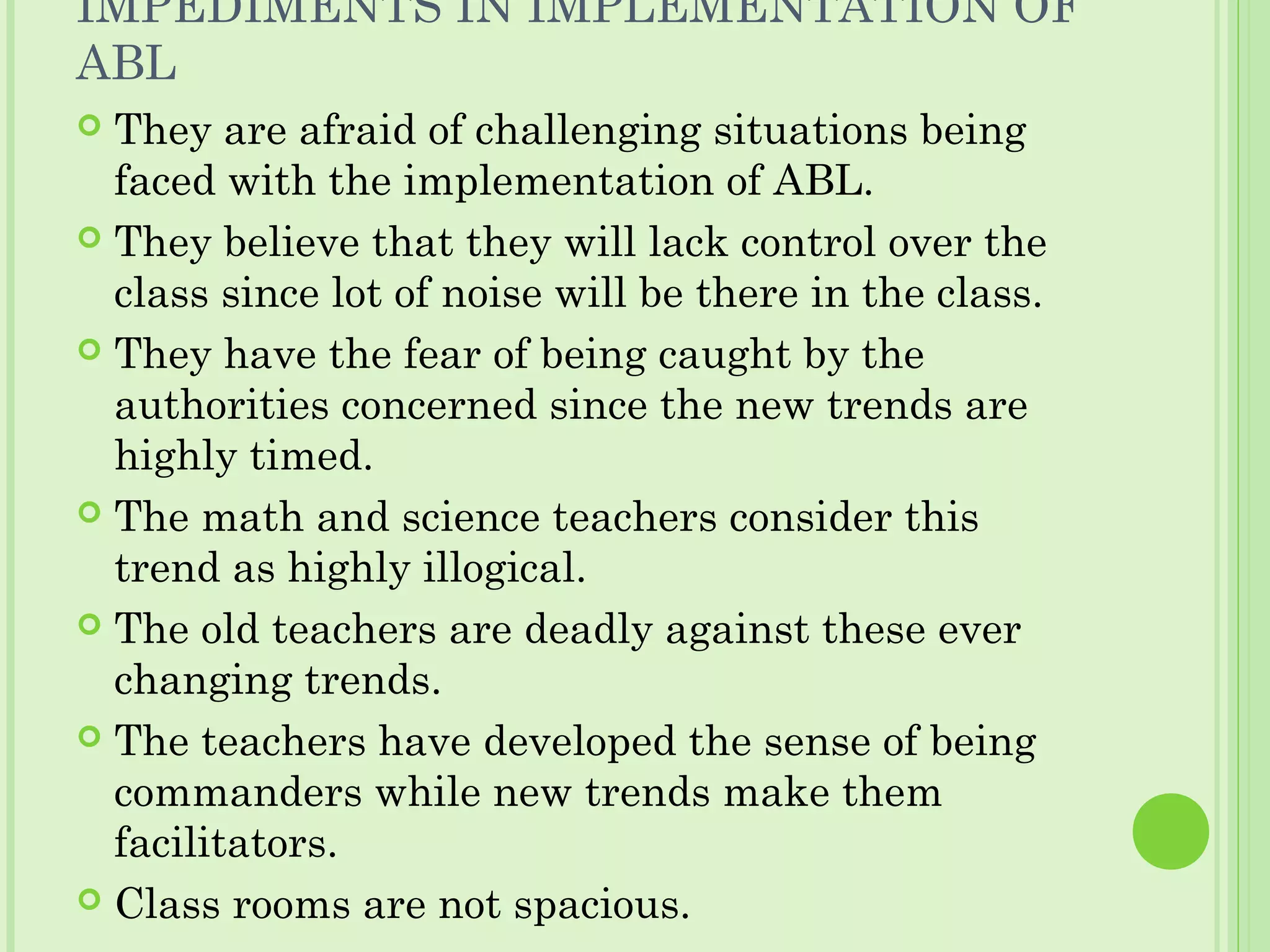 IMPEDIMENTS IN IMPLEMENTATION OF
ABL
 They are afraid of challenging situations being
faced with the implementation of ABL.
 They believe that they will lack control over the
class since lot of noise will be there in the class.
 They have the fear of being caught by the
authorities concerned since the new trends are
highly timed.
 The math and science teachers consider this
trend as highly illogical.
 The old teachers are deadly against these ever
changing trends.
 The teachers have developed the sense of being
commanders while new trends make them
facilitators.
 Class rooms are not spacious.
 