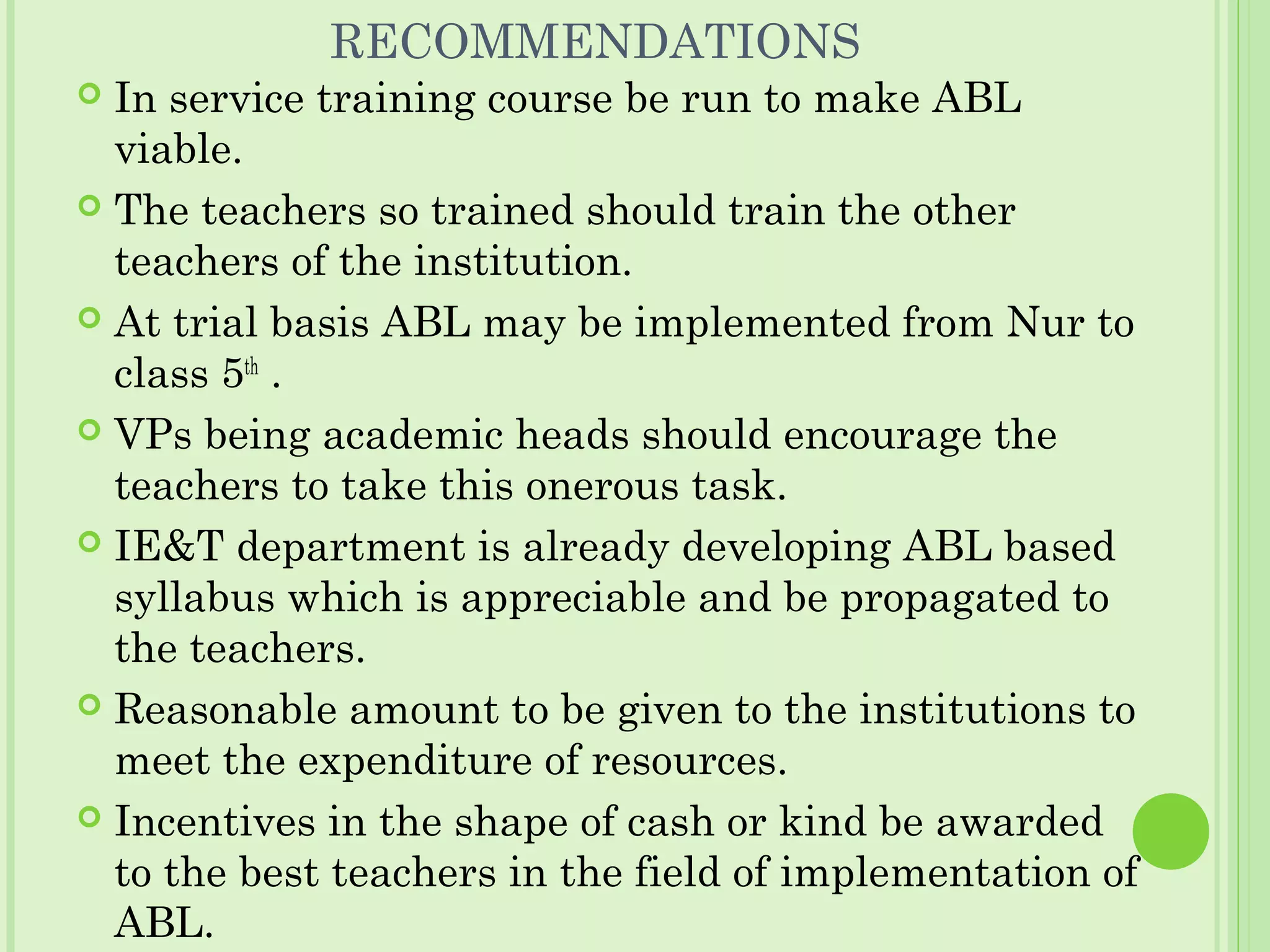 RECOMMENDATIONS
 In service training course be run to make ABL
viable.
 The teachers so trained should train the other
teachers of the institution.
 At trial basis ABL may be implemented from Nur to
class 5th
.
 VPs being academic heads should encourage the
teachers to take this onerous task.
 IE&T department is already developing ABL based
syllabus which is appreciable and be propagated to
the teachers.
 Reasonable amount to be given to the institutions to
meet the expenditure of resources.
 Incentives in the shape of cash or kind be awarded
to the best teachers in the field of implementation of
ABL.
 
