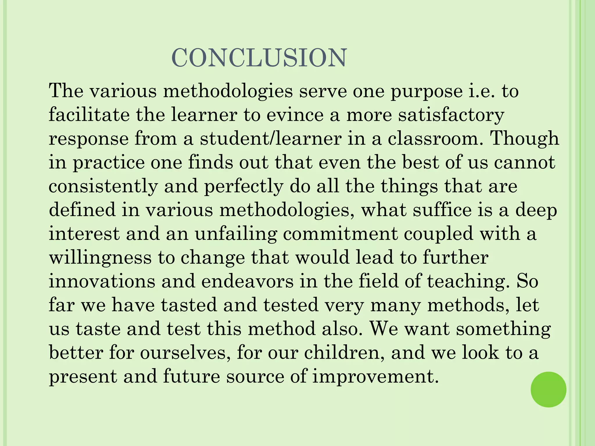 CONCLUSION
The various methodologies serve one purpose i.e. to
facilitate the learner to evince a more satisfactory
response from a student/learner in a classroom. Though
in practice one finds out that even the best of us cannot
consistently and perfectly do all the things that are
defined in various methodologies, what suffice is a deep
interest and an unfailing commitment coupled with a
willingness to change that would lead to further
innovations and endeavors in the field of teaching. So
far we have tasted and tested very many methods, let
us taste and test this method also. We want something
better for ourselves, for our children, and we look to a
present and future source of improvement.
 