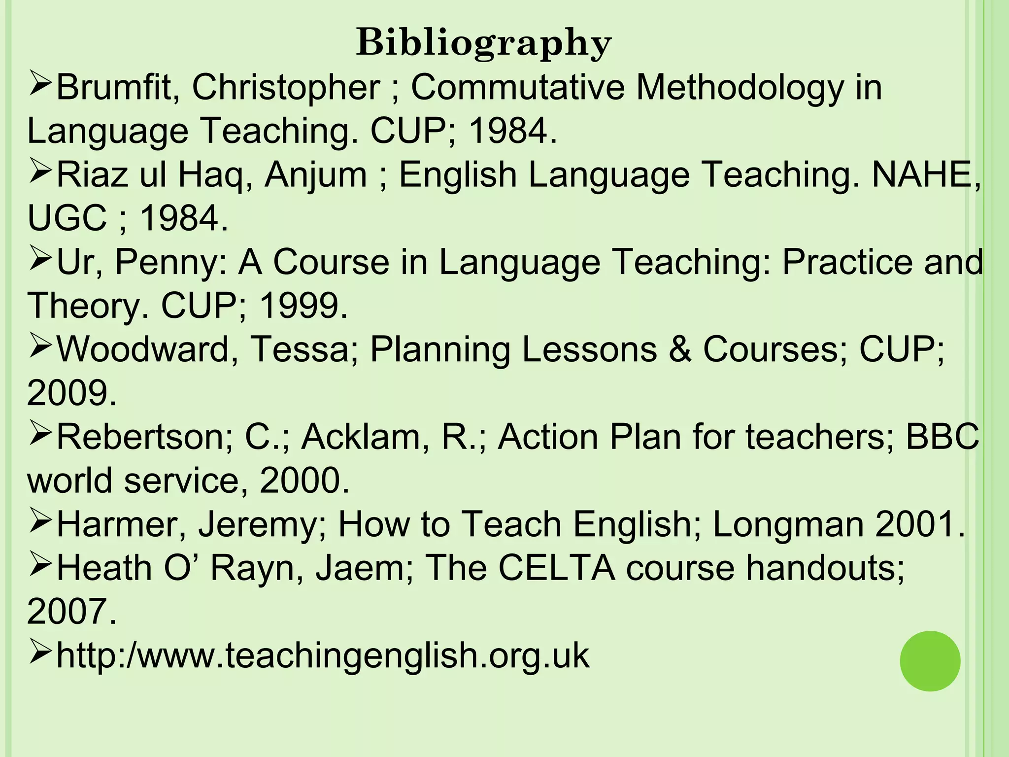 Bibliography
Brumfit, Christopher ; Commutative Methodology in
Language Teaching. CUP; 1984.
Riaz ul Haq, Anjum ; English Language Teaching. NAHE,
UGC ; 1984.
Ur, Penny: A Course in Language Teaching: Practice and
Theory. CUP; 1999.
Woodward, Tessa; Planning Lessons & Courses; CUP;
2009.
Rebertson; C.; Acklam, R.; Action Plan for teachers; BBC
world service, 2000.
Harmer, Jeremy; How to Teach English; Longman 2001.
Heath O’ Rayn, Jaem; The CELTA course handouts;
2007.
http:/www.teachingenglish.org.uk
 