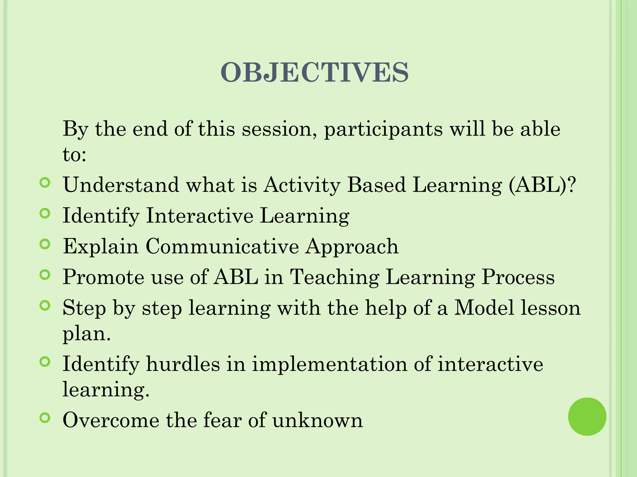 OBJECTIVES
By the end of this session, participants will be able
to:
 Understand what is Activity Based Learning (ABL)?
 Identify Interactive Learning
 Explain Communicative Approach
 Promote use of ABL in Teaching Learning Process
 Step by step learning with the help of a Model lesson
plan.
 Identify hurdles in implementation of interactive
learning.
 Overcome the fear of unknown
 