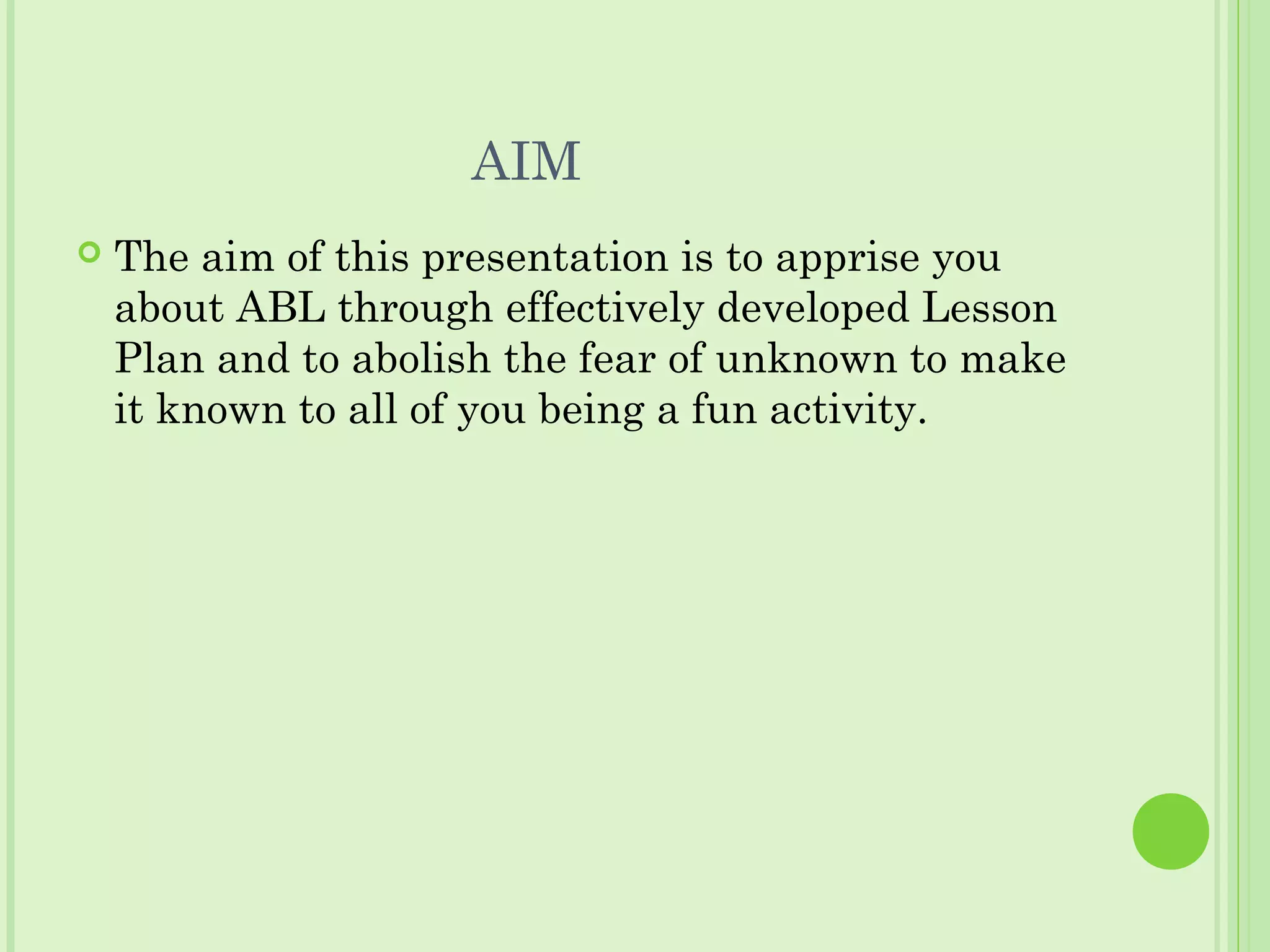 AIM
 The aim of this presentation is to apprise you
about ABL through effectively developed Lesson
Plan and to abolish the fear of unknown to make
it known to all of you being a fun activity.
 