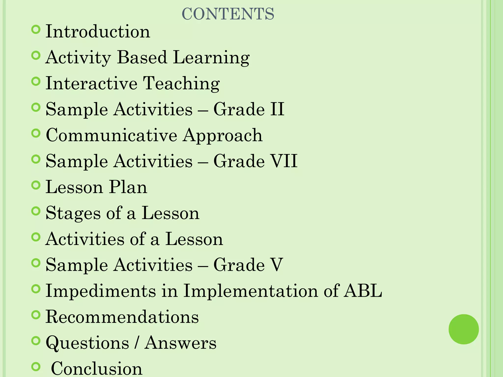 CONTENTS
 Introduction
 Activity Based Learning
 Interactive Teaching
 Sample Activities – Grade II
 Communicative Approach
 Sample Activities – Grade VII
 Lesson Plan
 Stages of a Lesson
 Activities of a Lesson
 Sample Activities – Grade V
 Impediments in Implementation of ABL
 Recommendations
 Questions / Answers
 Conclusion
 
