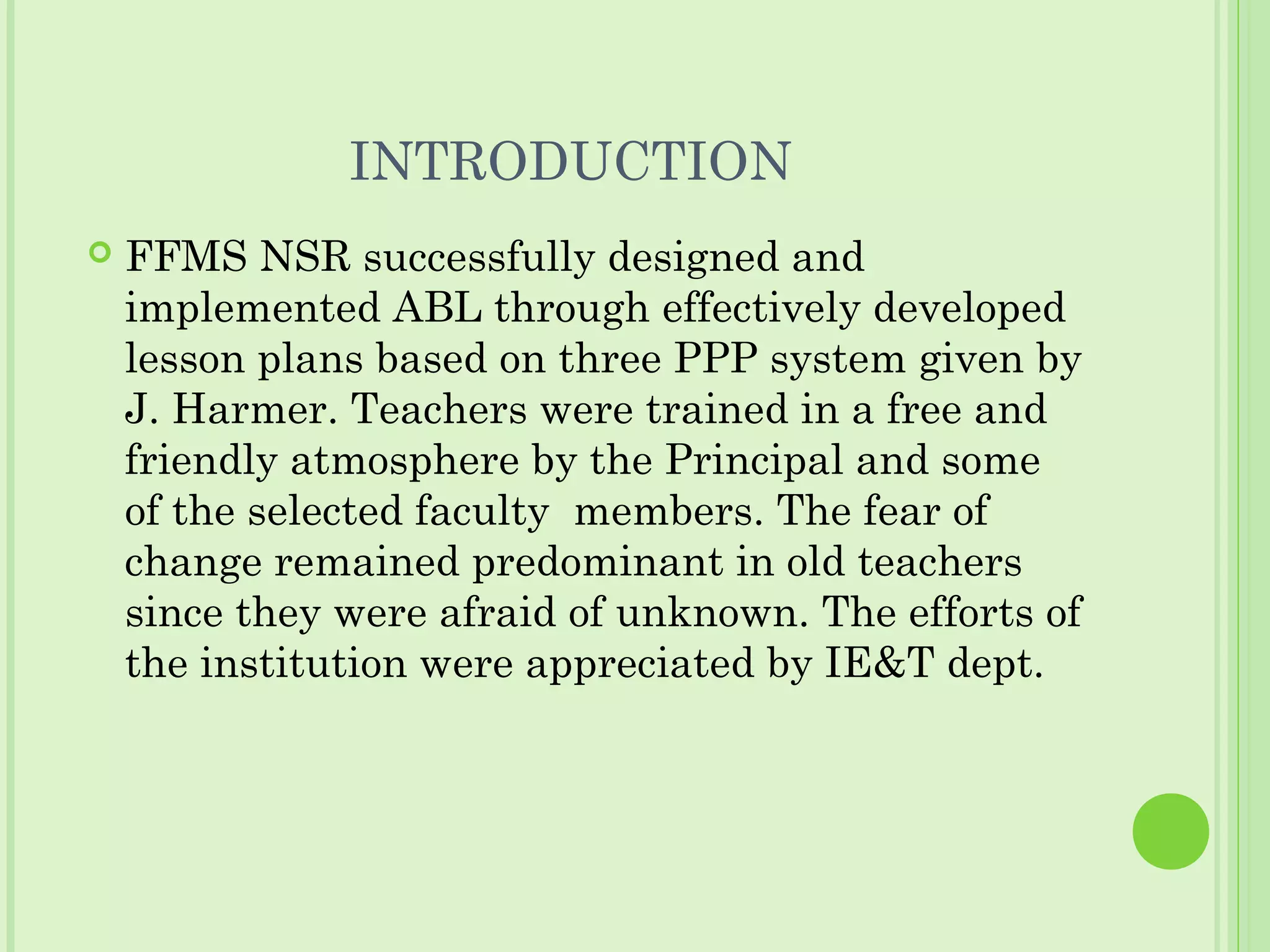 INTRODUCTION
 FFMS NSR successfully designed and
implemented ABL through effectively developed
lesson plans based on three PPP system given by
J. Harmer. Teachers were trained in a free and
friendly atmosphere by the Principal and some
of the selected faculty members. The fear of
change remained predominant in old teachers
since they were afraid of unknown. The efforts of
the institution were appreciated by IE&T dept.
 